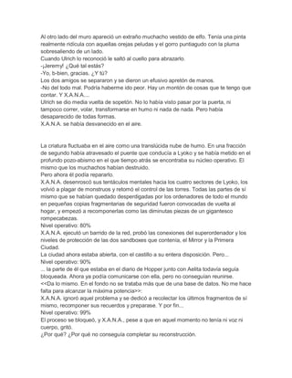 Al otro lado del muro apareció un extraño muchacho vestido de elfo. Tenía una pinta
realmente ridícula con aquellas orejas peludas y el gorro puntiagudo con la pluma
sobresaliendo de un lado.
Cuando Ulrich lo reconoció le saltó al cuello para abrazarlo.
-¡Jeremy! ¿Qué tal estás?
-Yo, b-bien, gracias. ¿Y tú?
Los dos amigos se separaron y se dieron un efusivo apretón de manos.
-No del todo mal. Podría haberme ido peor. Hay un montón de cosas que te tengo que
contar. Y X.A.N.A....
Ulrich se dio media vuelta de sopetón. No lo había visto pasar por la puerta, ni
tampoco correr, volar, transformarse en humo ni nada de nada. Pero había
desaparecido de todas formas.
X.A.N.A. se había desvanecido en el aire.

La criatura fluctuaba en el aire como una translúcida nube de humo. En una fracción
de segundo había atravesado el puente que conducía a Lyoko y se había metido en el
profundo pozo-abismo en el que tiempo atrás se encontraba su núcleo operativo. El
mismo que los muchachos habían destruido.
Pero ahora él podía repararlo.
X.A.N.A. desenroscó sus tentáculos mentales hacia los cuatro sectores de Lyoko, los
volvió a plagar de monstruos y retomó el control de las torres. Todas las partes de sí
mismo que se habían quedado desperdigadas por los ordenadores de todo el mundo
en pequeñas copias fragmentarias de seguridad fueron convocadas de vuelta al
hogar, y empezó a recomponerlas como las diminutas piezas de un gigantesco
rompecabezas.
Nivel operativo: 80%
X.A.N.A. ejecutó un barrido de la red, probó las conexiones del superordenador y los
niveles de protección de las dos sandboxes que contenía, el Mirror y la Primera
Ciudad.
La ciudad ahora estaba abierta, con el castillo a su entera disposición. Pero...
Nivel operativo: 90%
... la parte de él que estaba en el diario de Hopper junto con Aelita todavía seguía
bloqueada. Ahora ya podía comunicarse con ella, pero no conseguían reunirse.
<<Da lo mismo. En el fondo no se trataba más que de una base de datos. No me hace
falta para alcanzar la máxima potencia>>:
X.A.N.A. ignoró aquel problema y se dedicó a recolectar los últimos fragmentos de sí
mismo, recomponer sus recuerdos y preparase. Y por fin...
Nivel operativo: 99%
El proceso se bloqueó, y X.A.N.A., pese a que en aquel momento no tenía ni voz ni
cuerpo, gritó.
¿Por qué? ¿Por qué no conseguía completar su reconstrucción.

 