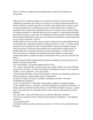 Puso en marcha un programa de autodiagnóstico, analizó los resultados y lo
comprendió.

Aelita y X.A.N.A. estaba sentados en la cocina de La Ermita. Aprovechando las
inagotables provisiones de comida en la nevera, la muchacha había preparado una
buena merienda. Ya había recorrido con X.A.N.A. todo el Mirror por lo menos un par
de veces, escuchando y volviendo a escuchar las discusiones entre su padre y la
profesora Hertz y, sobre todo, hablando mucho con su nuevo nuevo y extraño amigo.
Ya estaba empezando a entender algo más de su pasado. Su padre había escapado
del proyecto Cartago y, para tratar de neutralizarlo, había recreado la Primera Ciudad.
Por eso había programado Lyoko como una barrera de protección y había introducido
en la Ciudad un guardián, X.A.N.A.
Aquella criatura no era humana, pero su padre le había hecho pasar bastante tiempo
en compañía de su hija para enseñarle a distinguir el bien y el mal. Y, a pesar de que
Aelita ya no se acordaba de nada de aquel periodo, sentía que de alguna manera
había funcionado: Richard le había revelado que cuando iban al colegio juntos, él
estaba celoso de un misterioso amigo suyo que se llamaba X. La X de X.A.N.A.
Pero la muchacho no lograba comprender qué había sucedido a continuación.
¿Habría descubierto su padre que algo no funcionaba? Pero ¿por qué? ¡Era todo tan
difícil...!
En ese momento Aelita estaba picoteando algunas patatas de una fuente que ya se
estaba volviendo transparente.
-¿En qué piensas? -le preguntó alegremente X.A.N.A.
-En... antes -respondió ella-, cuando hemos ido a visitar el Kadic. He visto a Richard
cuando tenía mi edad, y a todos mis antiguos compañeros de clase. No me acuerdo
de ellos, y me ha parecido... raro, eso es todo.
-¡Pero también divertido! -exclamó el muchacho-. Somos como fantasmas, podemos ir
adonde queramos, y nadie puede vernos ni regañarnos...
Se detuvo de golpe. Sus ojos se quedaron clavados en el techo, inmóviles,
completamente apagados.
-¡Oye! ¿Va todo bien? -le dijo Aelita, preocupada, mientras le rozaba los dedos.
-Sí -le contestó X.A.N.A., sonriente-, acabo de completar una transmisión de datos. Tu
amigo Jeremy ha abierto la puerta del muro de la Primera Ciudad, así que yo... quiero
decir, la otra parte de mí, ha podido volver a Lyoko. Está reconstruyendo su núcleo
operativo.
-Oh -dijo Aelita-. ¿Eso quiere decir que va a cambiar algo para nosotros?
-Tal vez sí -le susurró X.A.N.A. mientras la abrazaba con delicadeza-. Si te apetece
ayudarme.
-¿Qué quieres decir?
La mirada de Aelita y la del muchacho se cruzaron. X.A.N.A. tenía unos bonitos ojos
brillantes.

 