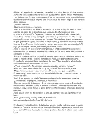 -Me he dado cuenta de que hay algo que no funciona -dijo-. Resulta difícil de explicar.
Aún no he conseguido completar todos los subalgoritmos de mis rutinas informáticas,
y por lo tanto... en fin, que es complicado. Pero me parece que ya he entendido lo que
realmente quiero más que ninguna otra cosa. Lo que me impide llegar al cien por cien
de mi potencia.
-¿De qué se trata?
-Quiero convertirme en... humano.
X.A.N.A. s entusiasmó, se puso de pie encima de la silla, y después sobre la mesa,
pisando los restos de su piscolabis, que acabaron de esfumarse en el aire.
-¡Humano, sí! -remachó-. Es por eso por lo que me sentía tan infeliz e incompleto
antes. Pero estando contigo contigo he entendido lo que realmente me falta. Tengo
que transformarme en un auténtico ser humano. Piénsalo bien: de esa manera sería
el gran guardián de Lyoko, tal y como tu padre quería, y podríamos librarnos de esos
tipos de Green Phoenix. ¡Lyoko pasaría a ser un gran mundo solo para nosotros! ¡Tú
y yo! ¡Y tus amigos también, si quieres! ¡Estaríamos juntos!
Aelita lo observó sin conseguir articular palabra, y sintió un escalofrío casi doloroso
que le recorrió las muñecas y luego subió por sus brazos hasta llegar a los hombros y
atenazarle el cuello.
¡X.A.N.A. no podía volverse humano! Si hubiese habido alguna manera de lograrlo, su
padre lo habría sabido. Pero ella no recordaba nada, y su padre estaba muerto.
El muchacho se dio cuenta de que algo no iba bien. Volvió a sentarse y le estrechó
cálidamente ambas manos entre las suyas.
-¿Vas a ayudarme? ¿Me prometes que me ayudarás a volverme humano?
Aelita tuvo un momento de vacilación, y luego sacudió lentamente la cabeza.
-Me gustaría mucho, de verdad -murmuró-. Pero... no creo que sea posible.
El silencio cayó entre los muchachos, llenando la habitación como una cascada de
cubitos de hielo.
X.A.N.A. se puso en pie y rodeó la masa para llegar hasta la puerta de la cocina.
-¿Adónde vas? -le preguntó, alarmada, la muchacha.
-No lo se -respondió él, taciturno-. Si no quieres ayudarme, no importa. Encontraré a
otro dispuesto a hacerlo. Ahora el arma de la Primera Ciudad se encuentra en mis
manos, y estoy seguro de que la gente de Green Phoenix estará encantada de aliarse
conmigo.
Aelita estuvo en un tris de caerse de la silla. Lo alcanzó y trató de agarrarlo por un
brazo.
-Pero ¿qué dices? ¡Quiero! ¡Por favor! ¡Hablémoslo!
Mas su mano tan solo aferró un hilillo de humo.
En el primer nivel subterráneo de la fábrica, Memory estaba inclinada sobre el puesto
de mando. Desde el instante en que Jeremy había abierto la puerta que comunicaba
Lyoko con la Primera Ciudad, los monitores que tenía delante de ella se había vuelto
locos.

 