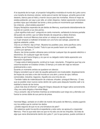 A la izquierda de la mujer, el proyector holográfico mostraba el mundo de Lyoko como
una maraña de diversos colores: verde para el sector del bosque, amarillo para el del
desierto, blanco para el hielo y marrón oscuro para las montañas. Ahora el mapa se
estaba poblando: por aquí y por allá, en orden disperso, habían aparecido numerosos
puntitos rojos que indicaban las torres y otros puntos en movimiento que señalaban
las criaturas. ¿Qué estaba pasando?
Grigory Nictapolus esperaba de pie detrás de Memory, acariciando distraídamente de
cuando en cuando a sus dos perros.
-¿Qué significa todo eso? -preguntó en cierto momento, señalando la tercera pantalla
del puesto de control, que se había llenado de esquemas y datos diversos.
-Imposible -murmuró Memory tras echar un vistazo en aquella dirección.
La mujer empezó a maltratar el teclado con una furia casi salvaje, pasando las
páginas adelante y atrás.
-Eso es un informe -dijo al final-. Muestra los posibles usos, tanto pacíficos como
militares, de la Primera Ciudad. Todo lo que se puede hacer con el castillo.
-¿Cómo por ejemplo...?
-Bueno, las torres pueden utilizarse para controlar cualquier tipo de aparato eléctrico o
electrónico. En cualquier lugar del mundo.
Memory se giró hacia Grigory y vio que en su delgado rostro había aparecido una
expresión inquietante.
-Y luego está el teletransporte -continuó la mujer, reluctante-. Pongamos que hay una
columna-escáner en Estados Unidos. El tiempo y el coste del viaje se reducen
prácticamente a cero.
Durante un momento ambos se quedaron en silencio.
Grigory consideró que el valor de aquella aplicación era incalculable: desplazamiento
de tropas de una lado a otro del mundo en una abrir y cerrar de ojos; tráficos
comerciales; industria; negocios. Aquello era una mina de oro.
-También habla de materialización de criaturas virtuales -prosiguió Memory-. O sea,
que es posible crear nuevos seres dentro de Lyoko para después hacerlos salir a la
realidad a través de las torres.
-¿Qué más dice el informe? -preguntó Grigory después de tragar saliva sonoramente.
-Hay una carta dirigida a Hannibal Mago.
-Voy a avisarlo -dijo el hombre mientras se enderezaba cuan largo era y aferraba con
fuerza la correa doble de sus perros de presa.

Hannibal Mago, sentado en el sillón de mando del puesto de Memory, estaba jugando
con los anillos que le cubrían los dedos.
-¿Estáis seguros de que no es una tomadura de pelo?
-No sabemos quién ha escrito el expediente y esta carta -se apresuró a responder
Memory-. Pero lo que está claro es que no ha sido uno de los chiquillos. Se trata de
algo que viene directamente dentro de Lyoko.Y, por lo que parece, puede controlar el

 