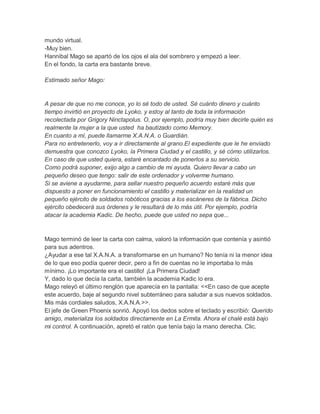 mundo virtual.
-Muy bien.
Hannibal Mago se apartó de los ojos el ala del sombrero y empezó a leer.
En el fondo, la carta era bastante breve.
Estimado señor Mago:

A pesar de que no me conoce, yo lo sé todo de usted. Sé cuánto dinero y cuánto
tiempo invirtió en proyecto de Lyoko, y estoy al tanto de toda la información
recolectada por Grigory Ninctapolus. O, por ejemplo, podría muy bien decirle quién es
realmente la mujer a la que usted ha bautizado como Memory.
En cuanto a mí, puede llamarme X.A.N.A. o Guardián.
Para no entretenerlo, voy a ir directamente al grano.El expediente que le he enviado
demuestra que conozco Lyoko, la Primera Ciudad y el castillo, y sé cómo utilizarlos.
En caso de que usted quiera, estaré encantado de ponerlos a su servicio.
Como podrá suponer, exijo algo a cambio de mi ayuda. Quiero llevar a cabo un
pequeño deseo que tengo: salir de este ordenador y volverme humano.
Si se aviene a ayudarme, para sellar nuestro pequeño acuerdo estaré más que
dispuesto a poner en funcionamiento el castillo y materializar en la realidad un
pequeño ejército de soldados robóticos gracias a los escáneres de la fábrica. Dicho
ejército obedecerá sus órdenes y le resultará de lo más útil. Por ejemplo, podría
atacar la academia Kadic. De hecho, puede que usted no sepa que...

Mago terminó de leer la carta con calma, valoró la información que contenía y asintió
para sus adentros.
¿Ayudar a ese tal X.A.N.A. a transformarse en un humano? No tenía ni la menor idea
de lo que eso podía querer decir, pero a fin de cuentas no le importaba lo más
mínimo. ¡Lo importante era el castillo! ¡La Primera Ciudad!
Y, dado lo que decía la carta, también la academia Kadic lo era.
Mago releyó el último renglón que aparecía en la pantalla: <<En caso de que acepte
este acuerdo, baje al segundo nivel subterráneo para saludar a sus nuevos soldados.
Mis más cordiales saludos, X.A.N.A.>>.
El jefe de Green Phoenix sonrió. Apoyó los dedos sobre el teclado y escribió: Querido
amigo, materializa los soldados directamente en La Ermita. Ahora el chalé está bajo
mi control. A continuación, apretó el ratón que tenía bajo la mano derecha. Clic.

 