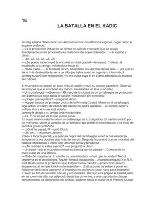 16
LA BATALLA EN EL KADIC

Jeremy estaba observando con atención el macizo edificio hexagonal, negro como el
espacio profundo.
—Es la proyección virtual de un centro de cálculo avanzado que se apoya
directamente en los procesadores multi-core del superordenador... —le explicó a
Ulrich.
—¡JA, JA, JA, JA, JA, JA!
—¿Se puede saber a qué le encuentras tanta gracia?—le espetó, molesto, el
muchacho a su amigo, volviéndose hacia él.
—Nada, nada... —le contestó Ulrich, secándose las lagrimas de los ojos—, ¡es que es
de lo más desternillante ver a un elfo que habla como un ingeniero informático!
Jeremy suspiró con resignación. No era culpa suya si en Lyoko adoptaba un aspecto
tan ridículo.
El muchacho se acercó un poco más al castillo y rozó su oscura superficie. Observó
las chispas que le envolvían las manos, causándole un leve cosquilleo.
—Un cortafuegos —observó—. El muro de la ciudad es un cortafuegos de protección
del sistema que llega hasta el castillo, rodeándolo por completo.
—¿Y eso qué significa? —preguntó Ulrich.
—Hopper trataba de proteger Lyoko de la Primera Ciudad. Mientras el cortafuegos
siga activo, el centro de cálculo del castillo no podrá utilizarse —le explicó Jeremy.
—Pero ahora el muro está abierto.
Jeremy le dirigió a su amigo una mirada triste.
—Ya. Y no sé qué es lo que puede pasar.
En aquel mismo instante vieron un relámpago de luz cegadora. El castillo onduló por
un momento, como la pantalla de un televisor que pierde la sintonización y se llena de
puntitos grises y blancos.
—¡¿Qué ha pasado?! —gritó Ulrich.
—Oh, oh... —murmuró Jeremy.
Volvió a tocar la pared, y la película negra del cortafuegos volvió a desvanecerse,
aunque esta vez durante algo más de tiempo. Después le pareció que las murallas del
castillo empezaban a vibrar con una nota sorda y tenebrosa.
—¿Tú también lo estás oyendo? —le preguntó a Ulrich.
—Un ruido—dijo el muchacho mientras asentía con la cabeza—. Como el de la
maquinaria de una fábrica.
—Nada de maquinaria. El castillo es una estructura virtual, ¿te acuerdas? No, el
problema es el cortafuegos. Alguien lo está craqueando... ¡Nuestro amiguito X.A.N.A.
está destruyendo la protección que Hopper había creado! —prorrumpió Jeremy,
impaciente, al ver que Ulrich no lo entendía—. ¡Está a punto de volver a poner en
funcionamiento este cacharro! ¡Y nosotros no podemos hacer nada para detenerlo!
El cielo se tiñó de un matiz oscuro y amenazador. Un rayo azul golpeó el castillo justo
en su torre más alta, sacudiéndolo hasta los cimientos, y una cascada de chispas
serpenteantes se desprendió del edificio, bajando hasta el suelo de la Primera Ciudad

 