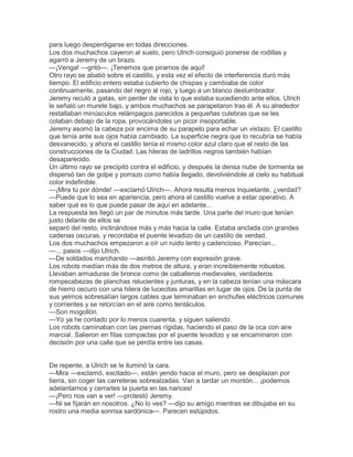 para luego desperdigarse en todas direcciones.
Los dos muchachos cayeron al suelo, pero Ulrich consiguió ponerse de rodillas y
agarró a Jeremy de un brazo.
—¡Venga! —gritó—. ¡Tenemos que pirarnos de aquí!
Otro rayo se abatió sobre el castillo, y esta vez el efecto de interferencia duró más
tiempo. El edificio entero estaba cubierto de chispas y cambiaba de color
continuamente, pasando del negro al rojo, y luego a un blanco deslumbrador.
Jeremy reculó a gatas, sin perder de vista lo que estaba sucediendo ante ellos. Ulrich
le señaló un murete bajo, y ambos muchachos se parapetaron tras él. A su alrededor
restallaban minúsculos relámpagos parecidos a pequeñas culebras que se les
colaban debajo de la ropa, provocándoles un picor insoportable.
Jeremy asomó la cabeza por encima de su parapeto para echar un vistazo. El castillo
que tenía ante sus ojos había cambiado. La superficie negra que lo recubría se había
desvanecido, y ahora el castillo tenía el mismo color azul claro que el resto de las
construcciones de la Ciudad. Las hileras de ladrillos negros también habían
desaparecido.
Un último rayo se precipitó contra el edificio, y después la densa nube de tormenta se
dispersó tan de golpe y porrazo como había llegado, devolviéndole al cielo su habitual
color indefinible.
—¡Mira tú por dónde! —exclamó Ulrich—. Ahora resulta menos inquietante, ¿verdad?
—Puede que lo sea en apariencia, pero ahora el castillo vuelve a estar operativo. A
saber qué es lo que puede pasar de aquí en adelante...
La respuesta les llegó un par de minutos más tarde. Una parte del muro que tenían
justo delante de ellos se
separó del resto, inclinándose más y más hacia la calle. Estaba anclada con grandes
cadenas oscuras, y recordaba el puente levadizo de un castillo de verdad.
Los dos muchachos empezaron a oír un ruido lento y cadencioso. Parecían...
—... pasos —dijo Ulrich.
—De soldados marchando —asintió Jeremy con expresión grave.
Los robots medían más de dos metros de altura, y eran increíblemente robustos.
Llevaban armaduras de bronce como de caballeros medievales, verdaderos
rompecabezas de planchas relucientes y junturas, y en la cabeza tenían una máscara
de hierro oscuro con una hilera de lucecitas amarillas en lugar de ojos. De la punta de
sus yelmos sobresalían largos cables que terminaban en enchufes eléctricos comunes
y corrientes y se retorcían en el aire como tentáculos.
—Son mogollón.
—Yo ya he contado por lo menos cuarenta, y siguen saliendo.
Los robots caminaban con las piernas rígidas, haciendo el paso de la oca con aire
marcial. Salieron en filas compactas por el puente levadizo y se encaminaron con
decisión por una calle que se perdía entre las casas.

De repente, a Ulrich se le iluminó la cara.
—Mira —exclamó, excitado—, están yendo hacia el muro, pero se desplazan por
tierra, sin coger las carreteras sobrealzadas. Van a tardar un montón... ¡podemos
adelantarnos y cerrarles la puerta en las narices!
—¡Pero nos van a ver! —protestó Jeremy.
—Ni se fijarán en nosotros. ¿No lo ves? —dijo su amigo mientras se dibujaba en su
rostro una media sonrisa sardónica—. Parecen estúpidos.

 