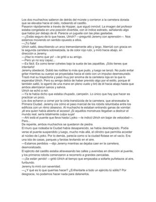 Los dos muchachos salieron de detrás del múrete y corrieron a la carretera dorada
que se elevaba hacia el cielo, rodeando el castillo.
Pasaron rápidamente a través de Hopper, que siguió inmóvil. La imagen del profesor
estaba congelada en una posición divertida, con el índice estirado, señalando algo
que había por debajo de él. Parecía un juguete con las pilas gastadas.
—¿Estás seguro de lo que haces, Ulrich? —preguntó Jeremy con aprensión—. Nos
estamos moviendo en sentido opuesto a ellos.
—¡Tú fíate!
Ulrich saltó, describiendo un arco tremendamente alto y largo. Aterrizó con gracia en
la segunda carretera sobrealzada, la de color rojo rubí, y miró hacia abajo, en
dirección a Jeremy.
—¡Haz lo mismo que yo! —le gritó a su amigo.
—Pero yo no soy capaz...
—Es fácil. Es como tener cohetes bajo la suela de las zapatillas. ¡Sólo tienes que
intentarlo!
Jeremy obedeció. Dobló las rodillas lo más que pudo, y luego se lanzó. No pudo evitar
gritar mientras su cuerpo se proyectaba hacia el cielo con un impulso desmesurado.
Trazó mal su trayectoria y pasó muy por encima de la carretera roja en la que lo
esperaba Ulrich. Pero su amigo debía de haber previsto algo por el estilo, porque él
también saltó, lo agarró de una mano en pleno vuelo y tiró de él hacia abajo hasta que
ambos aterrizaron sanos y salvos.
Ulrich se echó a reír.
—Ya te había dicho que estaba chupado, campeón. Lo único que hay que hacer es
practicar un poco.
Los dos echaron a correr por la cinta translúcida de la carretera, que atravesaba la
Primera Ciudad. Jeremy oía cómo el paso marcial de los robots retumbaba entre los
edificios con un ritmo obsesivo. Al muchacho le estaban entrando ganas de vomitar:
¡él era quien había abierto el acceso! ¡Si aquellos monstruos llegaban a destruir el
mundo real, sería totalmente culpa suya!
—Ahí está el puente que lleva hasta Lyoko —le indicó Ulrich sin bajar de velocidad—.
Pero...
De repente, ambos muchachos se quedaron de piedra.
El muro que rodeaba la Ciudad había desaparecido, se había desintegrado. Podía
verse el puente suspendido y luego, mucho más allá, el cilindro que permitía acceder
al núcleo de Lyoko. Por lo demás, parecía como si la ciudad flotase en el vacío. Era
una isla de casas, parques y farolas levitando en el aire.
—Estamos perdidos —dijo Jeremy mientras se dejaba caer en la carretera,
desmoralizado.
El ejército del castillo estaba atravesando las calles y avenidas en dirección al puente,
y los primeros robots comenzaron a recorrerlo a grandes zancadas.
—¡Se están yendo! —gritó Ulrich al tiempo que empezaba a soltarle puñetazos al aire,
furibundo.
Jeremy lo miró con severidad.
—¿Y qué es lo que querrías hacer? ¿Enfrentarte a todo un ejército tú sólito? Por
desgracia, no podemos hacer nada para detenerlos.

 