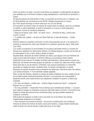 Ulrich se sentó a su lado. Los dos muchachos se quedaron contemplando el ejército
que desfilaba por la Primera Ciudad y luego desaparecía, marchando en dirección a
Lyoko.
El reloj de pulsera de Odd emitió un bip, y la pantalla se iluminó por un instante. Las
23:59 acababan de convertirse en las 00:00. Estaba empezando un nuevo
día. Pero aquel domingo no tenía nada que ver con los demás.
El muchacho se colocó mejor el colador de metal sobre la cabeza, sacó de un bolsillo
un bollito un pelín aplastado, le quitó el envoltorio y se puso a darle pequeños
mordiscos. Comer lo mantenía despierto.
—Deja ya de hacer ruido, Odd —le siseó Yumi—. ¡Primero el reloj, y ahora ese
crunch, crunch!
—Y quítate ese colador —le hizo eco Sissi Delmas, la hija del director—. Estás
ridículo.
Richard observó a aquella muchacha, mucho más pequeña que él, y se apresuró a
quitarse la cacerola de cobre que llevaba en la cabeza a guisa de casco. Odd soltó
una risilla.
Los cuatro muchachos se encontraban en el parque del Kadic Hacía un montón de
tiempo que vigilaban los silenciosos árboles y la hierba fangosa, y antes de las tres de
la madrugada no iba a venir nadie a darles el relevo.
Aquella tarde, después de haber hablado con Dido, que seguía con sus hombres de
negro al otro lado del océano, el director Delmas y la profesora Hertz habían
declarado la ley marcial. El colegio se había atrincherado y había puesto a punto sus
defensas. Se habían formado grupos de patrulla: un adulto por cada tres chicos, todos
listos para dar la voz de alarma. A Richard, que aunque pareciese un cachorrillo
asustado no dejaba de tener veintitrés años, lo habían considerado un adulto.
Después de ayudar durante horas a preparar las defensas, Odd tenía dolor de cabeza
y se sentía exhausto. Y Yumi también estaba agotada.
Sissi, la hija del director, llevaba un abrigo de pieles sintéticas de color violeta que ya
se le había puesto totalmente perdido de barro. La muchacha era insoportable y
bastante esnob, pero había tenido que adaptarse. Estaban en guerra, y había que
combatir.
—En caso de ataque, ¿creéis que... podrían llegar a pasar por aquí? —preguntó
Richard con un susurro.
—Es muy probable —respondió Yumi al tiempo que señalaba los árboles—. La tapia
que rodea el colegio es resistente, pero por este lado está La Ermita. Y la barrera que
separa el chalé del parque la han construido ellos, así que pueden quitarla en
cualquier momento.
Odd acabó de tragarse su bollo e hizo una bola con el envoltorio de colores,
metiéndoselo después en el bolsillo.
—Pero siempre nos queda la trampa —murmuró a continuación con confianza.
Todavía le dolían las manos de tanto cavar para hacerla, y luego habían tenido que
cubrir el hoyo con ramas secas y hojas para que no se viese.

 