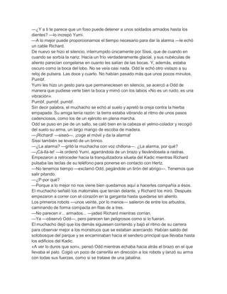 —¿Y a ti te parece que un foso puede detener a unos soldados armados hasta los
dientes? —lo increpó Yumi.
—A lo mejor puede proporcionarnos el tiempo necesario para dar la alarma —le echó
un cable Richard.
De nuevo se hizo el silencio, interrumpido únicamente por Sissi, que de cuando en
cuando se sorbía la nariz. Hacía un frío verdaderamente glacial, y sus nubéculas de
aliento parecían congelarse en cuanto les salían de las bocas. Y, además, estaba
oscuro como la boca del lobo. No se veía casi nada. Odd le echó otro vistazo a su
reloj de pulsera. Las doce y cuarto. No habían pasado más que unos pocos minutos.
Pumbf.
Yumi les hizo un gesto para que permaneciesen en silencio, se acercó a Odd de
manera que pudiese verle bien la boca y mimó con los labios «No es un ruido, es una
vibración».
Pumbf, pumbf, pumbf.
Sin decir palabra, el muchacho se echó al suelo y apretó la oreja contra la hierba
empapada. Su amiga tenía razón: la tierra estaba vibrando al ritmo de unos pasos
cadenciosos, como los de un ejército en plena marcha.
Odd se puso en pie de un salto, se caló bien en la cabeza el yelmo-colador y recogió
del suelo su arma, un largo mango de escoba de madera.
—¡Richard! —siseó—, ¡coge el móvil y da la alarma!
Sissi también se levantó de un brinco.
—¿La alarma? —gritó la muchacha con voz chillona—. ¿La alarma, por qué?
—¡Cá-lla-te! —le ordenó Yumi, agarrándola de un brazo y llevándosela a rastras.
Empezaron a retroceder hacia la tranquilizadora silueta del Kadic mientras Richard
pulsaba las teclas de su teléfono para ponerse en contacto con Hertz.
—No tenemos tiempo —exclamó Odd, pegándole un tirón del abrigo—. Tenemos que
salir pitando.
—¿P-por qué?
—Porque a lo mejor no nos viene bien quedarnos aquí a hacerles compañía a ésos.
El muchacho señaló los matorrales que tenían delante, y Richard los miró. Después
empezaron a correr con el corazón en la garganta hasta quedarse sin aliento.
Los primeros robots —unos veinte, por lo menos— salieron de entre los arbustos,
caminando de forma compacta en filas de a tres.
—No parecen ir... armados... —jadeó Richard mientras corrían.
—Ya —observó Odd—, pero parecen tan peligrosos como si lo fueran.
El muchacho dejó que los demás siguiesen corriendo y bajó el ritmo de su carrera
para observar mejor a los monstruos que se estaban acercando. Habían salido del
sotobosque del parque y se encaminaban hacia el sendero principal que llevaba hasta
los edificios del Kadic.
«A ver lo duros que son», pensó Odd mientras echaba hacia atrás el brazo en el que
llevaba el palo. Cogió un poco de carrerilla en dirección a los robots y lanzó su arma
con todas sus fuerzas, como si se tratase de una jabalina.

 