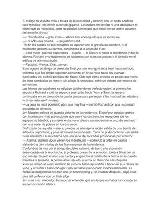 El mango de escoba voló a través de la oscuridad y alcanzó con un ruido sordo la
cara metálica del primer autómata gigante. La criatura no se hizo ni una abolladura ni
disminuyó su velocidad, pero los pilotitos luminosos que había en su yelmo pasaron
del amarillo al rojo.
—Enhorabuena —gritó Yumi—. Ahora has conseguido que se mosquee.
—Era sólo una prueba... —se justificó Odd.
Por fin las suelas de sus zapatillas se toparon con la gravilla del sendero, y el
muchacho aceleró su carrera, poniéndose a la altura de Yumi.
—Será mejor que nos separemos —sugirió—. Id Sissi y tú hacia la residencia y dad la
alarma. Richard y yo trataremos de juntarnos con nuestros padres y el director en el
edificio de administración.
—Recibido. Venga, Sissi, vamos.
Yumi agarró el abrigo de pieles de Sissi por una manga y se la llevó hacia un lado,
mientras que los chicos siguieron corriendo en línea recta hacia las puertas
iluminadas del edificio principal del Kadic. Odd oyó cómo el ruido de pasos que venía
de atrás cambiaba de ritmo y, sin aflojar la velocidad, echó un vistazo por encima de
su hombro.
Las hileras de caballeros se estaban dividiendo en perfecto orden: la primera los
seguía a Richard y a él, la segunda avanzaba hacia Yumi y Sissi, la tercera
continuaba en su dirección, la cuarta giraba para perseguir a las muchachas, etcétera.
—¿Has visto eso? —siseó.
—La cosa se está poniendo pero que muy fea —asintió Richard con una expresión
asustada en el rostro.
Jim Morales estaba de guardia delante de la residencia. El profesor estaba vestido
con la máscara y las protecciones que usan los catchers, los receptores de los
equipos de béisbol, y sostenía en la mano diestra un modernísimo arco de aluminio
con una serie de poleas en los extremos.
Disfrazado de aquella manera, parecía un alienígena recién salido de una tienda de
artículos deportivos, y pese al frenesí del momento, Yumi no pudo contener una risilla.
Sissi adelantó a la muchacha con una serie de zancadas provocadas por el terror.
—¡Alarma, alarma! ¡Que vienen los monstruos! —comenzó a gritar en cuanto
vislumbró a Jim a la luz de los fluorescentes de la residencia.
Confundido tal vez por el abrigo de pieles cubierto de barro y la expresión
desencajada de la muchacha, el profesor, presa de la emoción, tomó a Sissi por un
oso salvaje. Sujetó el arco con fuerza y enganchó el culatín de la flecha en la cuerda
mientras la tensaba. A continuación apuntó el arma en dirección a la chiquilla.
Yumi se arrojó al suelo, rodando tal y como había aprendido a hacer en sus clases de
yudo, y arrastró a Sissi consigo. Pero se había preocupado innecesariamente. La
flecha se desprendió del arco con un sonoro pling y, un instante después, cayó a los
pies del profesor con un triste plop.
Jim miró a su alrededor, tratando de entender qué era lo que no había funcionado en
su demostración atlética.

 
