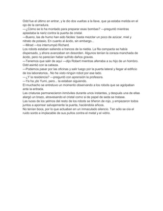 Odd fue el último en entrar, y le dio dos vueltas a la llave, que ya estaba metida en el
ojo de la cerradura.
—¿Cómo se lo ha montado para preparar esas bombas? —preguntó mientras
aplastaba la nariz contra la puerta de cristal.
—Bueno, las de humo han sido fáciles: basta mezclar un poco de azúcar, miel y
nitrato de potasio. En cuanto al ácido, sin embargo...
—Mirad —los interrumpió Richard.
Los robots estaban saliendo a trancos de la niebla. La fila compacta se había
dispersado, y ahora avanzaban en desorden. Algunos tenían la coraza manchada de
ácido, pero no parecían haber sufrido daños graves.
—Tenemos que salir de aquí —dijo Robert mientras aferraba a su hijo de un hombro.
Odd asintió con la cabeza.
—Podemos pasar por las oficinas y salir luego por la puerta lateral y llegar al edificio
de los laboratorios.. No he visto ningún robot por ese lado.
—¿Y la residencia? —preguntó con aprensión la profesora.
—Ya ha ¡do Yumi, pero... la estaban siguiendo.
El muchacho se entretuvo un momento observando a los robots que se agolpaban
ante la entrada.
Las criaturas permanecieron inmóviles durante unos instantes, y después una de ellas
alargó un brazo, atravesando el cristal como si de papel de seda se tratase.
Las luces de los yelmos del resto de los robots se tiñeron de rojo, y empezaron todos
juntos a aporrear salvajemente la puerta, haciéndola añicos.
No tenían boca, por lo que actuaban en un inmaculado silencio. Tan sólo se oía el
ruido sordo e implacable de sus puños contra el metal y el vidrio.

 