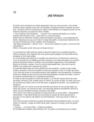 17
¡RETIRADA!

El portón de la residencia no había aguantado más que unos minutos, y los robots
también habían logrado entrar allí con facilidad. Enseguida habían ocupado el primer
piso, mientras que los muchachos se habían atrincherado en el segundo junto con los
señores Ishiyama y el padre de Ulrich, Walter.
—Voy a bajar por las escaleras... —susurró Yumi nientras abrazaba a su madre,
tratando de infundirse valor— para hacer un reconocimiento.
Nadie trató de detenerla: estaban todos demasiado asustados. Los estudiantes del
Kadic, dispersos por aquí y por allá a lo largo del pasillo, la observaron fijamente con
los ojos hinchados de sueño, pálidos como fantasmas.
«No están preparados —pensó Yumi—. Nunca han estado en Lyoko, y nunca se han
enfrentado a
XAN.A. No puedo contar más que conmigo misma».
La muchacha se caló hasta las cejas la capucha negra de su sudadera favorita y
dobló la esquina. Acto seguido dio unos pocos pasos pegada a la barandilla de las
escaleras y miró hacia abajo.
Un robot estaba avanzando por el pasillo con paso firme. Al observarlo a plena luz,
Yumi se percató de un detalle que hasta entonces se le había escapado: en la placa
pectoral izquierda había un símbolo, que recordaba vagamente un ojo estilizado,
hecho de círculos y rayitas. Yumi lo conocía demasiado bien. ¡Eso era el ojo de
XANA! ¡Los robots eran criaturas de Lyoko!
El autómata llegó hasta el primer peldaño de las escaleras, y luego se dio media
vuelta y empezó a recorrer el pasillo en dirección opuesta, como un militar de ronda.
Yumi notó que ahora su armadura parecía más delgada, casi transparente. Conseguía
entrever el reflejo de las luces de los tubos fluorescentes a través del coloso, como si
se hubiese transformado en un fantasma translúcido.
El robot se paró de golpe en medio del pasillo, y su extraña cabeza llena de luces
amarillas comenzó a dar vueltas sobre sí misma, en busca de algo. Al notar una toma
de corriente que había casi al nivel del suelo, el gigante se acercó, y sus cabellos se
alargaron
hasta sus pies. En cuanto uno de los enchufes que tenían en las puntas llegó a la
altura de la toma, se enchufó en ella. Una descarga eléctrica amarillenta recorrió el
robot, que de inmediato empezó a parecer más sólido.
Yumi sonrió. De modo que aquellos monstruos tenían un punto débil... Necesitaban
electricidad. Y ella sabía dónde se encontraba el cuadro de luces general de la
escuela: en los sótanos del edificio de administración. Tenía que avisar a Odd y a
Richard.
Una mano de acero atravesó la puerta del despacho de la profesora Hertz. La mano
vaciló un instante, y luego se dobló hacia atrás, alcanzó la manija y trató de girarla.
Cerrada.
—Uyuyuy... —murmuró Odd—. Estamos perdidos.
En la habitación estaban solos Richard y él. Su padre y la profesora ya se habían

 