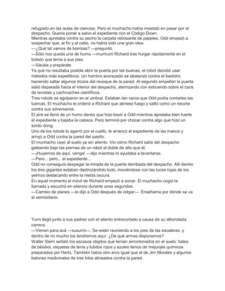 refugiado en las aulas de ciencias. Pero el muchacho había insistido en pasar por el
despacho. Quería poner a salvo el expediente con el Código Down.
Mientras apretaba contra su pecho la carpeta rebosante de papeles, Odd empezó a
sospechar que, al fin y al cabo, no había sido una gran idea.
—¿Qué tal vamos de bombas? —preguntó.
—Sólo nos queda una de humo —murmuró Richard tras hurgar rápidamente en el
bolsón que tenía a sus pies.
—Sácala y prepárate.
Ya que no resultaba posible abrir la puerta por las buenas, el robot decidió usar
métodos más expeditivos. Un hombro acorazado se abalanzó contra el bastidor,
haciendo saltar algunos trozos del revoque de la pared. Al segundo empellón la puerta
salió disparada hacia el interior del despacho, aterrizando con estruendo sobre el caos
de revistas y cachivaches científicos.
Tres robots se agolparon en el umbral. Estaban tan cerca que Odd podía contarles las
tuercas. El muchacho le ordenó a Richard que abriese fuego y saltó como un resorte
contra sus adversarios.
El aire se llenó de un humo denso que hizo toser a Odd mientras apretaba bien fuerte
el expediente y bajaba la cabeza. Pero terminó por chocar contra algo que hizo un
sordo dong.
Uno de los robots lo agarró por el cuello, le arrancó el expediente de las manos y
arrojó a Odd contra la pared del pasillo.
El muchacho cayó al suelo ya sin aliento. Vio cómo Richard salía del despacho
gateando bajo las piernas de un robot el doble de alto que él.
—¡Huyamos de aquí, venga! —dijo mientras lo ayudaba a levantarse.
—Pero... pero... el expediente...
Odd no conseguía despegar la mirada de la puerta derribada del despacho. Allí dentro
los tres gigantes estaban destrozándolo todo, moviéndose con las luces rojas de los
yelmos destacando entre la niebla oscura.
En aquel momento el móvil de Richard empezó a sonar. El muchacho cogió la
llamada y escuchó en silencio durante unos segundos.
—Cambio de planes —le dijo a Odd después de colgar—. Enséñame por dónde se va
al semisótano.

Yumi llegó junto a sus padres con el aliento entrecortado a causa de su alborotada
carrera.
—Vienen para acá —susurró—. Se están reuniendo a los pies de las escaleras, y
dentro de no mucho los tendremos aquí. ¿De qué armas disponemos?
Walter Stern señaló los escasos objetos que tenían amontonados en el suelo: bates
de béisbol, raquetas de tenis y tubitos rojos y azules llenos de mejunjes químicos
preparados por Hertz. También había otro arco igual que el de Jim Morales y algunos
balones medicinales de tres kilos alineados contra la pared.

 