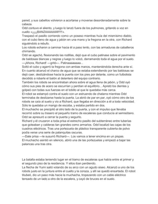 pared, y sus cabellos volvieron a acortarse y moverse desordenadamente sobre la
cabeza.
Odd contuvo el aliento, y luego lo lanzó fuera de los pulmones, gritando a voz en
cuello «¡¡¡¡¡BANZAAAAAIIII!!!!!».
Traspasó el pasillo corriendo como un poseso mientras huía del mismísimo diablo,
con el cubo lleno de agua y jabón en una mano y la fregona en la otra, con Richard
siguiéndolo a rebufo.
Los robots echaron a caminar hacia él a paso lento, con las armaduras de caballeros
chirriando.
Odd se agachó, flexionando las rodillas, dejó que el cubo patinase sobre el pavimento
de baldosas blancas y negras y luego lo volcó, derramando toda el agua por el suelo.
—¡Ahora, Richard! —gritó—. Patinaaaaaaaa...
Soltó el cubo y agarró la fregona con ambas manos, manteniéndola derecha ante sí.
En cuanto alcanzó el charco de agua que se estaba extendiendo por las baldosas se
dejó caer, deslizándose hacia la puerta con los pies por delante, como un futbolista
decidido a robarle el balón al delantero del equipo contrario.
También los robots se encontraban ahora sobre el agua llena de jabón, y Odd oyó
cómo sus pies de acero se escurrían y perdían el equilibrio... Apretó los dientes y
golpeó con todas sus fuerzas en el tobillo al que le quedaba más cerca.
El robot se estampó contra el suelo con un estruendo de chatarra mientras Odd
terminaba de deslizarse hasta la puerta. La abrió de par en par, oyó cómo otro de los
robots se caía al suelo y vio a Richard, que llegaba en dirección a él a toda velocidad.
Sólo le quedaba un mango de escoba, y estaba partido en dos.
El muchacho se precipitó al otro lado de la puerta, y con el impulso que llevaba
recorrió sobre su trasero el pequeño tramo de escaleras que conducía al semisótano.
Odd se apresuró a cerrar la puerta y seguirlo.
Richard y él cruzaron a toda prisa el estrecho pasillo del subterráneo entre tuberías
que goteaban y calderas tan grandes como armarios. Odd localizó las cajas de los
cuadros eléctricos. Tras una portezuela de plástico transparente cubierta de polvo
podía verse una serie de palanquitas oscuras.
—Date prisa —le susurró Richard—. Los vamos a tener encima en un pispas.
El muchacho asintió en silencio, abrió una de las portezuelas y empezó a bajar las
palancas una tras otra.

La batalla estaba teniendo lugar en el tramo de escaleras que había entre el primer y
el segundo piso de la residencia. Y ellos iban perdiendo.
La flecha de Yumi salió volando de su arco con un agudo siseo. Alcanzó a uno de los
robots justo en la juntura entre el cuello y la coraza, y allí se quedó ensartada. El robot
titubeó, dio un paso más hacia la muchacha, tropezando con un cable eléctrico
tensado de un lado a otro de la escalera, y cayó de bruces en el suelo.

 