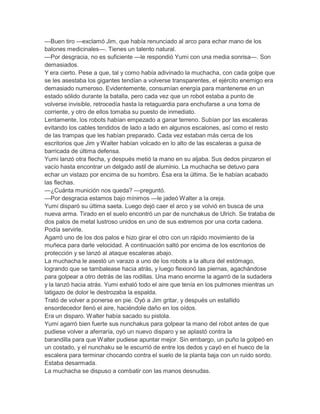 —Buen tiro —exclamó Jim, que había renunciado al arco para echar mano de los
balones medicinales—. Tienes un talento natural.
—Por desgracia, no es suficiente —le respondió Yumi con una media sonrisa—. Son
demasiados.
Y era cierto. Pese a que, tal y como había adivinado la muchacha, con cada golpe que
se les asestaba los gigantes tendían a volverse transparentes, el ejército enemigo era
demasiado numeroso. Evidentemente, consumían energía para mantenerse en un
estado sólido durante la batalla, pero cada vez que un robot estaba a punto de
volverse invisible, retrocedía hasta la retaguardia para enchufarse a una toma de
corriente, y otro de ellos tomaba su puesto de inmediato.
Lentamente, los robots habían empezado a ganar terreno. Subían por las escaleras
evitando los cables tendidos de lado a lado en algunos escalones, así como el resto
de las trampas que les habían preparado. Cada vez estaban más cerca de los
escritorios que Jim y Walter habían volcado en lo alto de las escaleras a guisa de
barricada de última defensa.
Yumi lanzó otra flecha, y después metió la mano en su aljaba. Sus dedos pinzaron el
vacío hasta encontrar un delgado astil de aluminio. La muchacha se detuvo para
echar un vistazo por encima de su hombro. Ésa era la última. Se le habían acabado
las flechas.
—¿Cuánta munición nos queda? —preguntó.
—Por desgracia estamos bajo mínimos —le jadeó Walter a la oreja.
Yumi disparó su última saeta. Luego dejó caer el arco y se volvió en busca de una
nueva arma. Tirado en el suelo encontró un par de nunchakus de Ulrich. Se trataba de
dos palos de metal lustroso unidos en uno de sus extremos por una corta cadena.
Podía servirle.
Agarró uno de los dos palos e hizo girar el otro con un rápido movimiento de la
muñeca para darle velocidad. A continuación saltó por encima de los escritorios de
protección y se lanzó al ataque escaleras abajo.
La muchacha le asestó un varazo a uno de los robots a la altura del estómago,
logrando que se tambalease hacia atrás, y luego flexionó las piernas, agachándose
para golpear a otro detrás de las rodillas. Una mano enorme la agarró de la sudadera
y la lanzó hacia atrás. Yumi exhaló todo el aire que tenía en los pulmones mientras un
latigazo de dolor le destrozaba la espalda.
Trató de volver a ponerse en pie. Oyó a Jim gritar, y después un estallido
ensordecedor llenó el aire, haciéndole daño en los oídos.
Era un disparo. Walter había sacado su pistola.
Yumi agarró bien fuerte sus nunchakus para golpear la mano del robot antes de que
pudiese volver a aferraría, oyó un nuevo disparo y se aplastó contra la
barandilla para que Walter pudiese apuntar mejor. Sin embargo, un puño la golpeó en
un costado, y el nunchaku se le escurrió de entre los dedos y cayó en el hueco de la
escalera para terminar chocando contra el suelo de la planta baja con un ruido sordo.
Estaba desarmada.
La muchacha se dispuso a combatir con las manos desnudas.

 