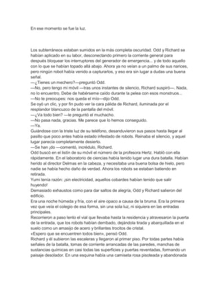 En ese momento se fue la luz.

Los subterráneos estaban sumidos en la más completa oscuridad. Odd y Richard se
habían aplicado en su labor, desconectando primero la corriente general para
después bloquear los interruptores del generador de emergencia... y de todo aquello
con lo que se habían topado allá abajo. Ahora ya no veían a un palmo de sus narices,
pero ningún robot había venido a capturarlos, y eso era sin lugar a dudas una buena
señal.
—¿Tienes un mechero?—preguntó Odd.
—No, pero tengo mi móvil —tras unos instantes de silencio, Richard suspiró—. Nada,
no lo encuentro. Debe de habérseme caído durante la pelea con esos monstruos...
—No te preocupes: nos queda el mío—dijo Odd.
Se oyó un clic, y por fin pudo ver la cara pálida de Richard, iluminada por el
resplandor blancuzco de la pantalla del móvil.
—¿Va todo bien? —le preguntó el muchacho.
—No pasa nada, gracias. Me parece que lo hemos conseguido.
—Ya.
Guiándose con la triste luz de su teléfono, desanduvieron sus pasos hasta llegar al
pasillo que poco antes había estado infestado de robots. Reinaba el silencio, y aquel
lugar parecía completamente desierto.
—Se han ¡do —comentó, incrédulo, Richard.
Odd buscó en el listín de su móvil el número de la profesora Hertz. Habló con ella
rápidamente. En el laboratorio de ciencias había tenido lugar una dura batalla. Habían
herido al director Delmas en la cabeza, y necesitaba una buena bolsa de hielo, pero
nadie se había hecho daño de verdad. Ahora los robots se estaban batiendo en
retirada.
Yumi tenía razón: ¡sin electricidad, aquellos cobardes habían tenido que salir
huyendo!
Demasiado exhaustos como para dar saltos de alegría, Odd y Richard salieron del
edificio.
Era una noche húmeda y fría, con el aire opaco a causa de la bruma. Era la primera
vez que veía el colegio de esa forma, sin una sola luz, ni siquiera en las entradas
principales.
Recorrieron a paso lento el vial que llevaba hasta la residencia y atravesaron la puerta
de la entrada, que los robots habían derribado, dejándola tirada y abarquillada en el
suelo como un amasijo de acero y brillantes trocitos de cristal.
«Espero que se encuentren todos bien», pensó Odd.
Richard y él subieron las escaleras y llegaron al primer piso. Por todas partes había
señales de la batalla, tomas de corriente arrancadas de las paredes, manchas de
sustancias químicas en casi todas las superficies y puertas reventadas, formando un
paisaje desolador. En una esquina había una camiseta rosa pisoteada y abandonada

 