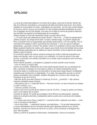 EPÍLOGO

La cuna de cristal descollaba en el centro de la plaza, cerca de la fuente. Dentro de
ella, Eva Skinner recordaba a una especie de bella durmiente post-punk. Sus rubios
cabellos le enmarcaban el rostro, maquillado con precisión, con los ojos contorneados
de fucsia y carmín oscuro en los labios. En las muñecas llevaba brazaletes de cuero
con el logotipo de los Ceb Digital, una rosa con el tallo en forma de guitarra eléctrica,
que también se repetía en el estampado de la cazadora.
Jeremy separó la cara del reluciente cristal y se giró hacia Ulrich.
—¿Tú qué crees que deberíamos hacer ahora? —No lo sé... ¿Tratar de despertarla?
Jeremy suspiró. Su amigo tenía toda la razón. Desde luego, no podían dejarla ahí.
Pero una parte de él se preguntaba qué sentido podría tener, a fin de cuentas. Por el
momento Eva estaba a salvo, durmiendo tan tranquila. Y una vez que la hubiesen
despertado, ¿qué iban a hacer? No podían volver a la realidad a menos que Hannibal
Mago quisiese traerlos de vuelta, pero seguro que el jefe de los terroristas tenía cosas
bien distintas pasándole por la cabeza en aquel momento, entre el ejército de robots,
XANA y todo lo demás.
El muchacho apoyó las manos contra la burbuja de cristal y trató de empujarla con
todas sus fuerzas, pero no se movió ni un milímetro. La cuna no tenía ni una sola
juntura, y formaba una unidad indivisible con su base, que la sostenía como el tronco
de una planta.
Ulrich intentó ayudarlo, y resoplaron y jadearon juntos durante unos minutos.
—Así no vamos a ningún lado.
Jeremy se arrodilló, sintiéndose de lo más abochornado dentro de sus leotardos de
elfo, y empezó a estudiar la cuna palmo a palmo. El cristal transparente se iba
volviendo opaco a medida que se acercaba a la base para luego adquirir tonalidades
azuladas que componían un degradado. A un lado, tan pequeños que de un primer
vistazo resultaban casi invisibles, estaban dibujados los círculos y las franjas que
formaban el ojo de X.A.N.A.
—Me has dicho que este chisme lo construyó X.A.N.A., ¿correcto? —dijo Jeremy
mientras señalaba aquel símbolo.
—Me parece que sí —masculló Ulrich—. Para ser sincero, en ese momento yo estaba
un pelín confuso, y no...
—Vamos a probar con esto.
Jeremy rozó con la punta de los dedos el ojo de X.A.N.A., y luego lo pulsó con fuerza,
como si se tratase de un botón.
Levantó la cabeza. El cristal que protegía a Eva Skinner se desvaneció, cayendo
sobre la muchacha dormida y resbalando sobre su piel como una lluvia de cristales
plateados.
—¿Y ahora qué vas a hacer, cerebrín? —comentó Ulrich, soltando una risilla—. ¿Vas
a ver si funciona lo del beso?
—N-no hace falta... —respondió Jeremy, sonrojándose—. Ya se está despertando.
La boca entreabierta de la muchacha tembló para después abrirse en un sonoro
bostezo. Una de sus manos se cerró en un puño, y Eva comenzó a refregarse los
ojos. Otro bostezo.
Jeremy y Ulrich se quedaron observando, embelesados, cómo la muchacha

 
