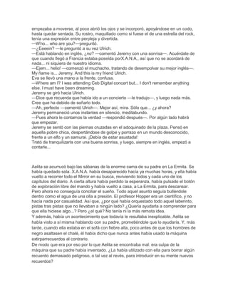 empezaba a moverse, al poco abrió los ojos y se incorporó, apoyándose en un codo,
hasta quedar sentada. Su rostro, maquillado como si fuese el de una estrella del rock,
tenía una expresión entre perpleja y divertida.
—Who... who are you?—preguntó.
—¿Eeeein? —le preguntó a su vez Ulrich.
—Está hablando en inglés, ¿no? —comentó Jeremy con una sonrisa—. Acuérdate de
que cuando llegó a Francia estaba poseída porX.A.N.A., así que no se acordará de
nada... ni siquiera de nuestro idioma.
—Ejem... helio! —comenzó el muchacho, tratando de desempolvar su mejor inglés—.
My ñame is... Jeremy. And this is my friend Ulrich.
Eva se llevó una mano a la frente, confusa.
—Where am I? I was attending Ceb Digital concert but... I don't remember anything
else. I must have been dreaming.
Jeremy se giró hacia Ulrich.
—Dice que recuerda que había ido a un concierto —le tradujo—, y luego nada más.
Cree que ha debido de soñarlo todo.
—Ah, perfecto —comentó Ulrich—. Mejor así, mira. Sólo que... ¿y ahora?
Jeremy permaneció unos instantes en silencio, meditabundo.
—Pues ahora le contamos la verdad —respondió después—. Por algún lado habrá
que empezar.
Jeremy se sentó con las piernas cruzadas en el adoquinado de la plaza. Pensó en
aquella pobre chica, despertándose de golpe y porrazo en un mundo desconocido,
frente a un elfo y un samurai. ¡Debía de estar asustada!
Trató de tranquilizarla con una buena sonrisa, y luego, siempre en inglés, empezó a
contarle...

Aelita se acurrucó bajo las sábanas de la enorme cama de su padre en La Ermita. Se
había quedado sola. X.A.N.A. había desaparecido hacía ya muchas horas, y ella había
vuelto a recorrer todo el Mirror en su busca, reviviendo todos y cada uno de los
capítulos del diario. A cierta altura había perdido la esperanza, había pulsado el botón
de exploración libre del mando y había vuelto a casa, a La Ermita, para descansar.
Pero ahora no conseguía conciliar el sueño. Todo aquel asunto seguía bulléndole
dentro como el agua de una olla a presión. El profesor Hopper era un científico, y no
hacía nada por casualidad. Así que, ¿por qué había orquestado todo aquel laberinto,
pistas tras pistas que no llevaban a ningún lado? ¿Quería ayudarla a comprender para
que ella hiciese algo...? Pero ¿el qué? No tenía ni la más remota idea.
Y además, había un acontecimiento que todavía le resultaba inexplicable. Aelita se
había visto a sí misma hablando con su padre, prometiéndole que lo ayudaría. Y, más
tarde, cuando ella estaba en el sofá con fiebre alta, poco antes de que los hombres de
negro asaltasen el chalé, él había dicho que nunca antes había usado la máquina
extirparrecuerdos al contrario.
De modo que era por eso por lo que Aelita se encontraba mal: era culpa de la
máquina que su padre había inventado. ¿La había utilizado con ella para borrar algún
recuerdo demasiado peligroso, o tal vez al revés, para introducir en su mente nuevos
recuerdos?

 