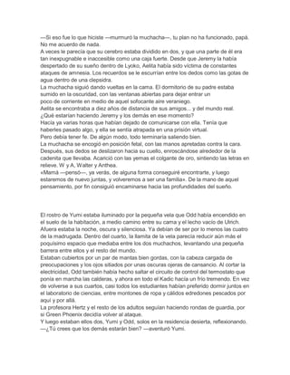 —Si eso fue lo que hiciste —murmuró la muchacha—, tu plan no ha funcionado, papá.
No me acuerdo de nada.
A veces le parecía que su cerebro estaba dividido en dos, y que una parte de él era
tan inexpugnable e inaccesible como una caja fuerte. Desde que Jeremy la había
despertado de su sueño dentro de Lyoko, Aelita había sido víctima de constantes
ataques de amnesia. Los recuerdos se le escurrían entre los dedos como las gotas de
agua dentro de una clepsidra.
La muchacha siguió dando vueltas en la cama. El dormitorio de su padre estaba
sumido en la oscuridad, con las ventanas abiertas para dejar entrar un
poco de corriente en medio de aquel sofocante aire veraniego.
Aelita se encontraba a diez años de distancia de sus amigos... y del mundo real.
¿Qué estarían haciendo Jeremy y los demás en ese momento?
Hacía ya varias horas que habían dejado de comunicarse con ella. Tenía que
haberles pasado algo, y ella se sentía atrapada en una prisión virtual.
Pero debía tener fe. De algún modo, todo terminaría saliendo bien.
La muchacha se encogió en posición fetal, con las manos apretadas contra la cara.
Después, sus dedos se deslizaron hacia su cuello, enroscándose alrededor de la
cadenita que llevaba. Acarició con las yemas el colgante de oro, sintiendo las letras en
relieve. W y A, Walter y Anthea.
«Mamá —pensó—, ya verás, de alguna forma conseguiré encontrarte, y luego
estaremos de nuevo juntas, y volveremos a ser una familia». De la mano de aquel
pensamiento, por fin consiguió encaminarse hacia las profundidades del sueño.

El rostro de Yumi estaba iluminado por la pequeña vela que Odd había encendido en
el suelo de la habítación, a medio camino entre su cama y el lecho vacío de Ulrich.
Afuera estaba la noche, oscura y silenciosa. Ya debían de ser por lo menos las cuatro
de la madrugada. Dentro del cuarto, la llamita de la vela parecía reducir aún más el
poquísimo espacio que mediaba entre los dos muchachos, levantando una pequeña
barrera entre ellos y el resto del mundo.
Estaban cubiertos por un par de mantas bien gordas, con la cabeza cargada de
preocupaciones y los ojos sitiados por unas oscuras ojeras de cansancio. Al cortar la
electricidad, Odd también había hecho saltar el circuito de control del termostato que
ponía en marcha las calderas, y ahora en todo el Kadic hacía un frío tremendo. En vez
de volverse a sus cuartos, casi todos los estudiantes habían preferido dormir juntos en
el laboratorio de ciencias, entre montones de ropa y cálidos edredones pescados por
aquí y por allá.
La profesora Hertz y el resto de los adultos seguían haciendo rondas de guardia, por
si Green Phoenix decidía volver al ataque.
Y luego estaban ellos dos, Yumi y Odd, solos en la residencia desierta, reflexionando.
—¿Tú crees que los demás estarán bien? —aventuró Yumi.

 