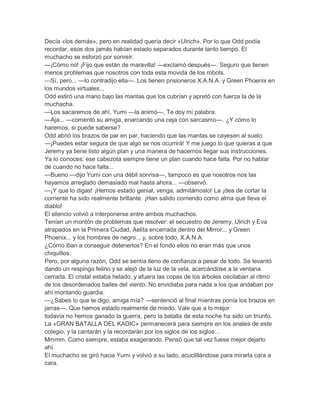 Decía «los demás», pero en realidad quería decir «Ulrich». Por lo que Odd podía
recordar, esos dos jamás habían estado separados durante tanto tiempo. El
muchacho se esforzó por sonreír.
—¡Cómo no! ¡Fijo que están de maravilla! —exclamó después—. Seguro que tienen
menos problemas que nosotros con toda esta movida de los robots.
—Sí, pero... —lo contradijo ella—. Los tienen prisioneros X.A.N.A. y Green Phoenix en
los mundos virtuales...
Odd estiró una mano bajo las mantas que los cubrían y apretó con fuerza la de la
muchacha.
—Los sacaremos de ahí, Yumi —la animó—. Te doy mi palabra.
—Aja... —comentó su amiga, enarcando una ceja con sarcasmo—. ¿Y cómo lo
haremos, si puede saberse?
Odd abrió los brazos de par en par, haciendo que las mantas se cayesen al suelo.
—¡Puedes estar segura de que algo se nos ocurrirá! Y me juego lo que quieras a que
Jeremy ya tiene listo algún plan y una manera de hacernos llegar sus instrucciones.
Ya lo conoces: ese cabezota siempre tiene un plan cuando hace falta. Por no hablar
de cuando no hace falta...
—Bueno —dijo Yumi con una débil sonrisa—, tampoco es que nosotros nos las
hayamos arreglado demasiado mal hasta ahora... —observó.
—¡Y que lo digas! ¡Hemos estado genial, venga, admitámoslo! La ¡dea de cortar la
corriente ha sido realmente brillante. ¡Han salido corriendo como alma que lleva el
diablo!
El silencio volvió a interponerse entre ambos muchachos.
Tenían un montón de problemas que resolver: el secuestro de Jeremy, Ulrich y Eva
atrapados en la Primera Ciudad, Aelita encerrada dentro del Mirror... y Green
Phoenix... y los hombres de negro... y, sobre todo, X.A.N.A.
¿Cómo iban a conseguir detenerlos? En el fondo ellos no eran más que unos
chiquillos.
Pero, por alguna razón, Odd se sentía lleno de confianza a pesar de todo. Se levantó
dando un respingo felino y se alejó de la luz de la vela, acercándose a la ventana
cerrada. El cristal estaba helado, y afuera las copas de los árboles oscilaban al ritmo
de los desordenados bailes del viento. No envidiaba para nada a los que andaban por
ahí montando guardia.
—¿Sabes lo que te digo, amiga mía? —sentenció al final mientras ponía los brazos en
jarras—. Que hemos estado realmente de miedo. Vale que a lo mejor
todavía no hemos ganado la guerra, pero la batalla de esta noche ha sido un triunfo.
La «GRAN BATALLA DEL KADIC» permanecerá para siempre en los anales de este
colegio, y la cantarán y la recordarán por los siglos de los siglos...
Mmmm. Como siempre, estaba exagerando. Pensó que tal vez fuese mejor dejarlo
ahí.
El muchacho se giró hacia Yumi y volvió a su lado, acuclillándose para mirarla cara a
cara.

 