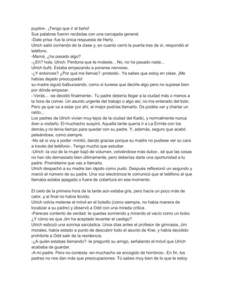 pupitre-. ¡Tengo que ir al baño!
Sus palabras fueron recibidas con una carcajada general.
-Date prisa -fue la única respuesta de Hertz.
Ulrich salió corriendo de la clase y, en cuanto cerró la puerta tras de sí, respondió el
teléfono.
-Mamá, ¿ha pasado algo?
-¿Eh? hola, Ulrich. Perdona que te moleste... No, no ha pasado nada...
Ulrich bufó. Estaba empezando a ponerse nervioso.
-¿Y entonces? ¿Por qué me llamas? -protestó-. Ya sabes que estoy en clase. ¡Me
habías dejado preocupado!
su madre siguió balbuceando, como si tuviese que decirle algo pero no supiese bien
por dónde empezar.
- Verás... -se decidió finalmente-. Tu padre debería llegar a la ciudad más o menos a
la hora de comer. Un asunto urgente del trabajo o algo así, no me enterado del todo.
Pero ya que va a estar por ahí, al mejor podrías llamarlo. Os podéis ver y charlar un
ratito...
Los padres de Ulrich vivían muy lejos de la ciudad del Kadic, y normalmente nunca
iban a visitarlo. El muchacho suspiró. Aquella tarde quería ir a La Ermita con los
demás,y no tenía tiempo para quedar con su padre. Y, además, seguro que acabó
peleándose, como siempre.
-No sé si voy a poder -mintió, dando gracias porque su madre no pudiese ver su cara
a través del teléfono-. Tengo mucho que estudiar.
-Ulrich -la voz de la mujer bajó de volumen, volviéndose más dulce-, sé que las cosas
no han ido demasiado bien últimamente, pero deberías darle una oportunidad a tu
padre. Prométeme que vas a llamarlo.
Ulrich despachó a su madre tan rápido como pudo. Después reflexionó un segundo y
marcó el número de su padre. Una voz electrónica le comunicó que el teléfono al que
llamaba estaba apagado o fuera de cobertura en ese momento.
El cielo de la primera hora de la tarde aún estaba gris, pero hacía un poco más de
calor, y al final no había llovido.
Ulrich volvía meterse el móvil en el bolsillo (como siempre, no había manera de
localizar a su padre) y observó a Odd con una mirada crítica.
-Pareces contento de verdad: te quedas sonriendo y mirando al vacío como un bobo.
¿Y cómo es que Jim ha aceptado levantar el castigo?
Ulrich esbozó una sonrisa sarcástica. Unos días antes el profesor de gimnasia, Jim
morales, había estado a punto de descubrir todo el asunto de Kiwi, y había decidido
prohibirle a Odd salir de la residencia.
-¿A quién estabas llamando? -le preguntó su amigo, señalando el móvil que Ulrich
acababa de guardar.
-A mi padre. Pero no contesta -en muchacho se encogido de hombros-. En fin, los
padres no nos dan más que preocupaciones. Tú sabes muy bien de lo que te estoy

 