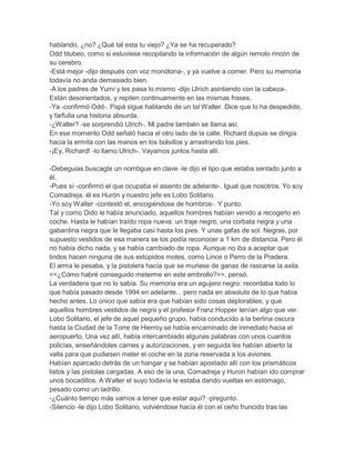hablando, ¿no? ¿Qué tal esta tu viejo? ¿Ya se ha recuperado?
Odd titubeo, como si estuviese recopilando la información de algún remoto rincón de
su cerebro.
-Está mejor -dijo después con voz monótona-, y ya vuelve a comer. Pero su memoria
todavía no anda demasiado bien.
-A los padres de Yumi y les pasa lo mismo -dijo Ulrich asintiendo con la cabeza-.
Están desorientados, y repiten continuamente en las mismas frases.
-Ya -confirmó Odd-. Papá sigue hablando de un tal Walter. Dice que lo ha despedido,
y farfulla una historia absurda.
-¿Walter? -se sorprendió Ulrich-. Mi padre también se llama así.
En ese momento Odd señaló hacia el otro lado de la calle. Richard dupuis se dirigía
hacia la ermita con las manos en los bolsillos y arrastrando los pies.
-¡Ey, Richard! -lo llamo Ulrich-. Vayamos juntos hasta allí.
-Debeguias buscagte un nombgue en clave -le dijo el tipo que estaba sentado junto a
él.
-Pues sí -confirmó el que ocupaba el asiento de adelante-. Igual que nosotros. Yo soy
Comadreja, él es Hurón y nuestro jefe es Lobo Solitario.
-Yo soy Walter -contestó el, encogiéndose de hombros-. Y punto.
Tal y como Dido le había anunciado, aquellos hombres habían venido a recogerlo en
coche. Hasta le habían traído ropa nueva: un traje negro, una corbata negra y una
gabardina negra que le llegaba casi hasta los pies. Y unas gafas de sol. Negras, por
supuesto:vestidos de esa manera se los podía reconocer a 1 km de distancia. Pero él
no había dicho nada, y se había cambiado de ropa. Aunque no iba a aceptar que
lindos hacen ninguna de sus estúpidos motes, como Lince o Perro de la Pradera.
El arma le pesaba, y la pistolera hacía que se muriese de ganas de rascarse la axila.
<<¿Cómo habré conseguido meterme en este embrollo?>>, pensó.
La verdadera que no lo sabía. Su memoria era un agujero negro: recordaba todo lo
que había pasado desde 1994 en adelante... pero nada en absoluto de lo que había
hecho antes. Lo único que sabía era que habían sido cosas deplorables, y que
aquellos hombres vestidos de negro y el profesor Franz Hopper tenían algo que ver.
Lobo Solitario, el jefe de aquel pequeño grupo, había conducido a la berlina oscura
hasta la Ciudad de la Torre de Hierroy se había encaminado de inmediato hacia el
aeropuerto. Una vez allí, había intercambiado algunas palabras con unos cuantos
policías, enseñándoles carnes y autorizaciones, y en seguida les habían abierto la
valla para que pudiesen meter el coche en la zona reservada a los aviones.
Habían aparcado detrás de un hangar y se habían apostado allí con los prismáticos
listos y las pistolas cargadas. A eso de la una, Comadreja y Huron habían ido comprar
unos bocadillos. A Walter el suyo todavía le estaba dando vueltas en estómago,
pesado como un ladrillo.
-¿Cuánto tiempo más vamos a tener que estar aquí? -pregunto.
-Silencio -le dijo Lobo Solitario, volviéndose hacia él con el ceño fruncido tras las

 