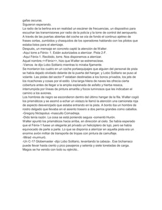 gafas oscuras.
Siguieron esperando.
La radio de la berlina era en realidad un escáner de frecuencias, un dispositivo para
escuchar las transmisiones por radio de la policía y la torre de control del aeropuerto.
A través de las puertas abiertas del coche se oía de fondo el continuo ajetreo de
frases cortas, zumbidos y chasquidos de los operadores hablando con los pilotos que
estaba listos para el aterrizaje.
Después, un mensaje en concreto captó la atención de Walter.
-Aquí torre a Fénix- 1. Están autorizados a aterrizar. Pista 2-F.
-Aquí Fénix-1. Recibido, torre. Nos disponemos a aterrizar.
Aquel nombre,<<Fénix>>, hizo que Walter se estremecíese.
-Vamos -le dijo Lobo Solitario mientras lo miraba fijamente.
Se montaron los cuatro en un coche portaequipajes que alguien del personal de pista
se había dejado olvidado delante de la puerta del hangar, y Lobo Solitario se puso al
volante. Las pistas del sector F estaban destinadas a los bonos privados, los jets de
los ricachones y cosas por el estilo. Una larga hilera de naves les ofrecía cierta
cobertura antes de llegar a la amplia explanada de asfalto y hierba reseca,
interrumpida por líneas de pintura amarilla y focos luminosos que les indicaban el
camino a los aviones.
Los hombres de negro se escondieron dentro del último hangar de la fila. Walter cogió
los prismáticos y se asomó a echar un vistazo.le llamó la atención una camioneta roja
de aspecto desvencijado que estaba entrando en la pista. A bordo iba un hombre de
rostro delgado que llevaba en el asiento trasero a dos perros grandes como caballos.
-Gregory Nictapolus -mascullo Comadreja.
-Dido tenía razón. La cosa se está poniendo seguia -comentó Hurón.
Walter apuntó los prismáticos hacia arriba, en dirección al cielo. Se había esperado
que el Fénix-1 fuese un elegante jet privado un helicóptero de lujo, pero se había
equivocado de parte a parte. Lo que se disponía a aterrizar en aquella pista era un
enorme avión militar de transporte de tropas con pintura de camuflaje.
-Mirad -murmuró.
-Un C-17 Globemaster -dijo Lobo Solitario, levantando la cabeza-. Ese bicharraco
puede llevar hasta ciento y pico pasajeros y setenta y siete toneladas de carga.
Magos se ha venido con todo su ejército..

 