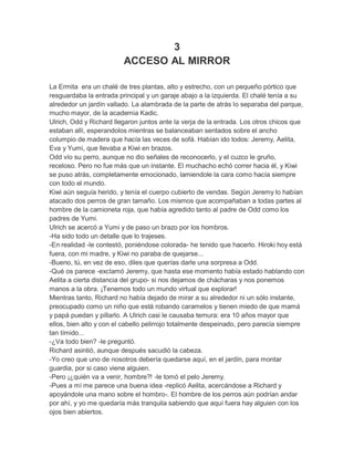 3
ACCESO AL MIRROR
La Ermita era un chalé de tres plantas, alto y estrecho, con un pequeño pórtico que
resguardaba la entrada principal y un garaje abajo a la izquierda. El chalé tenía a su
alrededor un jardín vallado. La alambrada de la parte de atrás lo separaba del parque,
mucho mayor, de la academia Kadic.
Ulrich, Odd y Richard llegaron juntos ante la verja de la entrada. Los otros chicos que
estaban allí, esperandolos mientras se balanceaban sentados sobre el ancho
columpio de madera que hacía las veces de sofá. Habían ido todos: Jeremy, Aelita,
Eva y Yumi, que llevaba a Kiwi en brazos.
Odd vío su perro, aunque no dio señales de reconocerlo, y el cuzco le gruño,
receloso. Pero no fue más que un instante. El muchacho echó correr hacia él, y Kiwi
se puso atrás, completamente emocionado, lamiendole la cara como hacía siempre
con todo el mundo.
Kiwi aún seguía herido, y tenía el cuerpo cubierto de vendas. Según Jeremy lo habían
atacado dos perros de gran tamaño. Los mismos que acompañaban a todas partes al
hombre de la camioneta roja, que había agredido tanto al padre de Odd como los
padres de Yumi.
Ulrich se acercó a Yumi y de paso un brazo por los hombros.
-Ha sido todo un detalle que lo trajeses.
-En realidad -le contestó, poniéndose colorada- he tenido que hacerlo. Hiroki hoy está
fuera, con mi madre, y Kiwi no paraba de quejarse...
-Bueno, tú, en vez de eso, diles que querías darle una sorpresa a Odd.
-Qué os parece -exclamó Jeremy, que hasta ese momento había estado hablando con
Aelita a cierta distancia del grupo- si nos dejamos de chácharas y nos ponemos
manos a la obra. ¡Tenemos todo un mundo virtual que explorar!
Mientras tanto, Richard no había dejado de mirar a su alrededor ni un sólo instante,
preocupado como un niño que está robando caramelos y tienen miedo de que mamá
y papá puedan y pillarlo. A Ulrich casi le causaba ternura: era 10 años mayor que
ellos, bien alto y con el cabello pelirrojo totalmente despeinado, pero parecía siempre
tan tímido...
-¿Va todo bien? -le preguntó.
Richard asintió, aunque después sacudió la cabeza.
-Yo creo que uno de nosotros debería quedarse aquí, en el jardín, para montar
guardia, por si caso viene alguien.
-Pero ¡¿quién va a venir, hombre?! -le tomó el pelo Jeremy.
-Pues a mí me parece una buena idea -replicó Aelita, acercándose a Richard y
apoyándole una mano sobre el hombro-. El hombre de los perros aún podrían andar
por ahí, y yo me quedaría más tranquila sabiendo que aquí fuera hay alguien con los
ojos bien abiertos.

 