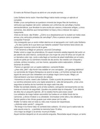 El rostro de Richard Dupuis se abrió en una amplia sonrisa.
Lobo Solitario tenía razón: Hanníbal Mago había traído consigo un ejército al
completo.
Walter y sus compañeros se quedaron mirando las largas filas de hombres y
vehículos que bajaban del avión: soldados con uniformes de camuflaje y fusiles
semiautomáticos, que llevaban la cara oculta por cascos y máscaras antigas, y cinco
camiones, dos abiertos que transportaban la tropa y tres a rebosar de cajas y
maquinaria.
-Esto es de locos -dijo Walter-. ¿Cómo va a desplazarse por la ciudad con todas esas
armas y los vehículos pintados de camuflaje? ¡Pero si parece como si quisiese
conquistar Francia!
-Ha conseguido que un avión militar aterrice en el aeropuerto civil -bufó Lobo Solitario. ¿Te das cuenta de lo que tiene que haberle costado? Ese hombre tiene dinero de
sobra para moverse como le dé la gana.
-Y ahí tenemos a Magó en persona -anunció Comadreja.
Walter volvió a coger los prismáticos. En aquel momento estaba bajando del avión un
jee abierto de color blanco, conducido por una mujer de unos 40 años con el pelo de
un llamativo color rojo. Junto a ella llegó un hombre de edad indefinible con el rostro
oculto en parte por su sombrero morado de ala ancha. Iba vestido con chaqueta y
corbata, ambos morados, y en las manos, apoyadas sobre salpicadero, brillaban
docenas de anillos.
-Parece un ganster con un sastre daltónico -comentó Walter.
-¿Has oído, jefe? -dijo Hurón tras estallar en una carcajada-. ¡Un gansteg daltónico!
La camioneta de Grigory Nictapolus se acercó al jeep, y el hombre se bajó de ella
siguió de cerca por dos rottweilers con el pelaje negro como la pez. Mago y el
intercambiaron una leve inclinación de cabeza.
-Volvamos al coche -siseó Lobo Solitario-. Están a punto de ponerse en marcha.
La comitiva atravesó como una rígida serpiente la valla del aeropuerto, y tras unos
segundos la berlina de los hombres de negro salió tras ella.
Walter iba sentado delante, junto al lobo solitario, estrujando nerviosamente con las
manos el cinturón de seguridad. Llevaba una pistola bajo la chaqueta. Y por delante
de ellos iba un pequeño ejército. ¡Él no estaba hecho para esas cosas!
Los soldados de mago habían escondido los fusiles en un doble fondo de los
camiones, y ahora miraban a su alrededor, bromeaban entre ellos y les silbaban y
hacían gestos a las chicas guapas que veían pasar por la calle.
Walter no había visto en toda su vida unas muecas tan espantosas.
-¿Adónde están yendo? - preguntó.
- No tengo ni la menor idea -le contestó lobo solitario-. El único que lo sabía todo de
este asunto eras tú... y perdiste la memoria hace 10 años.
-A lo mejor se dirigen a la ermita -murmuró Walter.
Aquel nombre despertó en él una extraña angustia. Recordaba aquel cheque, un tanto

 