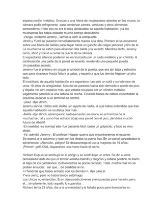 espeso portón metálico. Gracias a una hilera de respiraderos abiertos en los muros, la
cámara podía refrigerarse para conservar carnes, verduras y otros alimentos
perecederos. Pero eso no era lo más destacable de aquella habitación, y a los
muchachos les había costado mucho tiempo descubrirlo.
-Venga -exclamó Jeremy-, vamos a abrir la compuerta.
Ulrich y Yumi se pusieron inmediatamente manos a la obra. Primero el se encaramó
sobre una hilera de baldas para llegar hasta un gancho de colgar jamones y tiro de él.
La muchacha se estiró para alcanzar otra balda y la levantó. Mientras tanto, Jeremy
cerró, abrió y volvió a cerrar la puerta de la cámara.
El expectante silencio posterior se vio truncado por un ruido metálico y un chirrido. A
continuación una parte de la pared se levantó, revelando una pequeña puerta.
Un pasadizo secreto.
Jeremy fue el primero en cruzar el umbral de la puerta, que era tan baja y estrecha
que para atravesar hacía falta ir a gatas, y esperó a que los demás llegasen al otro
lado.
El mobiliario de aquella habitación era espartano: tan sólo un sofá y un televisor de
unos 10 años de antigüedad. Una de las paredes había sido derruida a aporte de pico,
y dejaba ver otro espacio más, que estaba ocupado por un cilindro metálico
vagamente parecido a una cabina de ducha. Gruesos haces de cables conectaban la
columna-escáner a un terminal de control.
-¡Uau! -dijo Ulrich.
Jeremy sonrió. Había sido Aelita, sin ayuda de nadie, la que había entendido que tras
aquella habitación se ocultaba otra más.
-Aelita -dijo Ulrich, estampando ruidosamente una mano en el hombro de la
muchacha-, tal y como has echado abajo esa pared con el pico, ¡tendrías mucho
futuro de albañil!
-En realidad -se sonrojó ella- fue bastante fácil: bastó un golpecito, y todo se vino
abajo.
-Ya -admitió Jeremy-. El profesor Hopper quería que encontraremos el escáner.
Se acercó a la columna y rozó con los dedos la puerta lisa. En un panel parpadeaba la
advertencia: ¡Atención, peligro! Se desaconseja el uso a mayores de 18 años.
¡Primer! -gritó Odd, disparando una mano hacia el techo.
Richard Dupuis se arrebujó en el abrigo y se sentó bajo un árbol. Se dio cuenta
demasiado tarde de que el terreno estaba blando y fangoso y estaba perdido de barro
el bajo de los pantalones. Bufó mientras se ponía cómodo. Total, mucho más no se
podían ensuciar, así que... de perdidos al río.
<<Tendrías que haber entrado con los demás>>, dijo para sí.
Y era cierto, pero no había tenido estómago.
Los chicos no entendían. Eran demasiado jóvenes y entusiastas para hacerlo, pero
el... simplemente, todo aquello lo superaba.
Richard tenía 23 años, iba a la universidad y le faltaba poco para licenciarse en

 