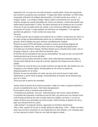 ingeniería civil. La suya era una vida tranquila y cuadriculado, hecha de ecuaciones
que resolver y proyectos que completar. Y luego todo había cambiado: su PDA había
empezado a llenarse de códigos desconocidos, y él había tenido que volver a su
antigua ciudad, a su antiguo colegio. Había vuelto a encontrarse con una de sus
mejores amigas de cuando estudiaba allí, hacía una década, y había descubierto que
Aelita todavía aparentaba 13 años. Se había enterado de la existencia de un mundo
virtual en el que se podía entrar de verdad, y de monstruos artificiales decididos a
conquistar el mundo. Y luego estaban los hombres con rottweilers. Y los agentes
secretos de gobierno. Y otro montón de cosas más.
De locos.
¿Y ahora querían que el bajase a los sótanos de un chalé en ruinas para ver cómo su
ex mejor amiga se desmaterializaba dentro de un ordenador de ciencia-ficción? No,
gracias. Sólo le faltaba eso para volverse completamente chalado.
Richard se sacó la PDA del bolsillo y empezó a revisar las diversas páginas de
códigos por enésima vez. Jeremy decía que era un lenguaje de programación
inventado por el profesor Hopper. Richard decidió que el chiquillo tenía razón: era un
lenguaje máquina, y de lo más difícil de descifrar, pero...
El chirrido de los neumáticos hizo que se sobresaltase. Se puso en pie y se escondió
instintivamente tras el tronco del árbol.
La berlina oscura había recorrido la calle a toda velocidad para después pegar un
frenazo justo delante de la verja de la ermita, dejando dos franjas oscuras sobre el
asfalto.
Un hombre de unos 50 años con el pelo cortísimo se bajó de ella. Iba vestido con una
chaqueta y una corbata negros, llevaba gafas de sol y tenía un gesto de
despreocupación en el rostro.
Richard vio que se acercaba a la verja, así que se le ocurrió que lo mejor sería
adelantarse, y corrió hacia el garaje, manteniéndose al amparo de los árboles para
que no lo viese.
Tenía que dar la alarma de inmediato.
Jeremy abrió la puerta de la columna-escáner y dejó a la vista un espacio estrecho y
circular completamente vacío. Odd había desaparecido.
El muchacho volvió a sentarse ante la terminal.
-¡Transferencia perfecta! -anunció-. Odd está dentro del mundo virtual del Mirror.
La pantalla del ordenador mostraba la cara de Odd, que ahora era muy distinta: tenía
unas franjas simétricas de color morado sobre las mejillas y la frente, y un par de
orejas de felino que asomaban por entre el pelo. Había tomado el aspecto de chicogato que siempre tenía en Lyoko.
-¿Me recibes? -le preguntó Jeremy, agarrando el micrófono del terminal.
-Alto y claro -graznó la voz de su amigo desde los altavoces-. Pero... Aelita me había
dicho que me iba a encontrar en una explanada con tres árboles, y sin embargo aquí
no hay nada por el estilo. Estoy en una calle de alguna ciudad...

 