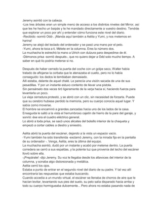 Jeremy asintió con la cabeza.
-Los tres árboles eran un simple menú de acceso a los distintos niveles del Mirror, así
que les he hecho un baipás y te he mandado directamente a vuestro destino. Tendrás
que explorar un poco por ahí y entender cómo funciona este nivel del diario.
-Recibido -sonrió Odd-. ¡Manda aquí también a Aelita y Yumi, y nos metemos en
harina!
Jeremy se alejó del teclado del ordenador y se pasó una mano por el pelo.
-Yumi, ahora te toca a ti. Métete en la columna. Eres la número dos.
La muchacha le estrechó la mano a Ulrich con dulzura para despedirse de él.
-Démonos prisa -sonrió después-, que no quiero dejar a Odd solo mucho tiempo. A
saber en qué lío podría meterse si no.
Después de haber cerrado la puerta del coche con un golpe seco, Walter había
tratado de aflojarse la corbata que le atenazaba el cuello, pero no lo había
conseguido: los dedos le temblaban demasiado.
Allí estaba, delante de aquel chalé. Le parecía una visión sacada de una de sus
pesadillas. Y por un instante estuvo contento de llevar una pistola.
Sin pensárselo dos veces tiró ligeramente de la verja hacia sí, haciendo fuerza para
levantarla un poco.
La vieja cerradura protestó, y se abrió con un clic, sin necesidad de forzarla. Puede
que su cerebro hubiese perdido la memoria, pero su cuerpo conocía aquel lugar. Y
sabía como moverse.
El hombre se encaminó a grandes zancadas hacia uno de los lados de la casa.
Enseguida le saltó a la vista el herrumbroso cajetín de hierro de la pare del garaje, y
sonrió: ése era el cuadro eléctrico general.
Lo abrió a toda prisa, se sacó unos alicates del bolsillo interior de la chaqueta y
empezó a cortar cables a diestro y siniestro.
Aelita abrió la puerta del escáner, dejando a la vista un espacio vacío.
-Yumi también ha sido transferida -exclamó Jeremy, con la mirada fija en la pantalla
de su ordenador -. Venga, Aelita, eres la última del equipo.
La muchacha asintió, dudó por un instante y acabó por meterse dentro. La puerta
corredera se cerró a sus espaldas, y la potente luz que provenía del techo del escáner
llovió sobre ella.
-¡Prepárate! -dijo Jeremy. Su voz le llegaba desde los altavoces del interior de la
columna, y sonaba algo distorsionada y metálica.
Aelita cerró los ojos.
Estaba a punto de entrar en el segundo nivel del diario de su padre. Y tal vez allí
encontraría las respuestas que estaba buscando.
Cuando accedía a un mundo virtual, el escáner se llenaba de chorros de aire que le
hacían levitar, levantando sus pies del suelo, su pelo salía disparado hacia arriba y
todo su cuerpo hormigueaba dulcemente... Pero ahora no estaba pasando nada de

 