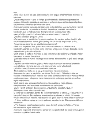 eso.
Aelita volvió a abrir los ojos. Estaba oscuro, pero seguía encontrándose dentro de la
columna.
-¿Qué está pasando? -gritó al tiempo que empezaba a aporrear las paredes del
escáner. Allí dentro apestaba a quemado, y un humo denso se le estaba colando en
los pulmones, haciendo que tosiera sin parar.
Jeremy comenzó a hurgarse afanosamente en los bolsillos, sacó su teléfono y apretó
una de sus teclas. La pantalla se iluminó, llenando de una débil penumbra la
habitación, que se había sumido de improvisto en una oscuridad total.
-¡Venga! -dijo-, ¡usad todos los móviles para darnos un poco de luz!
-¿Qué ha pasado? -preguntó Ulrich-¡Se ha cortado la electricidad! ¡Los procesadores del escáner se han fundido, y la
columna está echando humo! -gritó Jeremy con un eco de angustia en la voz-.
¡Tenemos que sacar de ahí a Aelita inmediatamente!
Ulrich hizo un gesto a Eva, y ambos muchachos salieron a la carreras de la
habitación, usando sus móviles como linternas. Unos pocos minutos después, volvía
trayendo una gran pala del jardín.
Ulrich encajó la parte de hierro de la pala en la ranura del escaner y empezó a hacer
fuerza con el mando de madera.
-¡Esto está lleno de humo! -les llegó desde dentro de la columna el grito de su amiga-.
¡Socorro!
La puerta de metal cedió de golpe, y Aelita cayó afuera con las manos apretadas
contra la boca y la nariz. Jeremy se le acercó a todo correr y la abrazó.
-¿Qué ha pasado? -murmuró la muchacha, confusa.
-No lo sabemos. Se ha ido la luz, y el sistema se ha cortocircuitado.
Jeremy sentía cómo le palpitaban las sienes. Tenía miedo. Si la electricidad se
hubiese cortado tan solo un instante más tarde, con la transferencia de Aelita al Mirror
en pleno proceso... ella podría haber desaparecido en la nada, perdida en un flujo
digital interrumpido.
Ulrich agarró a su amigo por los hombros. Sus pupilas se había dilatado
completamente para adaptarse a la tenue luz de los móviles.
-¡Yumi y Odd! -gritó con desesperación-. ¿Qué les ha pasado? ¿Qué...?
-No te preocupes: ellos dos están bien.
El Mirror es una sandbox, dentro del superordenador de la fábrica. ¿Te acuerdas? -lo
tranquilizó Jeremy-. De modo que se encuentran a salvo en el interior del mundo
virtual -reflexionó un instante y se recolocó las gafas sobre la nariz antes de continuar: El único problema es que ahora no podemos sacarlos de ahí. El escaner está fuera
de servicio.
-¿Y si llegase a pasarles algo mientras están dentro? -preguntó Aelita-. ¿Y si se
encuentran con algún monstruo?
Jeremy no respondió. Era mejor no pensar en esa posibilidad. De todas formas, por el
momento no podían hacer nada.

 