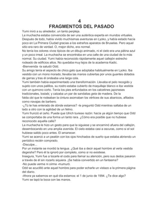 4
FRAGMENTOS DEL PASADO
Yumi miró a su alrededor, un tanto perpleja.
La muchacha estaba convencida de ser una auténtica experta en mundos virtuales.
Después de todo, había vivido muchísimas aventuras en Lyoko, y había estado hacía
poco en La Primera Ciudad gracias a los extraños aparatos de Bruselas. Pero aquel
sitio era raro de verdad. O, mejor dicho, era normal.
No tenía los colores vivos típicos de un dibujo animado, ni el cielo era una pátina azul
y un poco irreal. La muchacha se encontraba en una calle de una ciudad de lo más
normal. Su ciudad. Yumi había reconocido rápidamente aquel callejón estrecho
rodeado de edificios altos. No quedaba muy lejos de la academia Kadic.
-Bienvenida -la saludó Odd.
Su amigo tenía el aspecto de chico.gato que adoptaba habitualmente en Lyoko. Iba
vestido con un mono morado, llevaba las manos cubiertas por unos guantes dotados
de garras y tras él ondeaba una larga cola.
Yumi también había experimentado una transformación. Llevaba el pelo recogido y
sujeto con unos palillos, su rostro estaba cubierto de maquillaje blanco e iba vestida
con un quimono corto. Tenía los pies enfundados en los calcetines japoneses
tradicionales, lostabi, y calzaba un par de sandalias geta de madera. De la
falda obi que le rodeaban la cintura asomaban los vértices de sus abanicos, afilados
como navajas de barbero.
-¿Tú te has enterado de dónde estamos? -le preguntó Odd mientras saltaba de un
lado a otro con la agilidad de un felino.
Yumi frunció el ceño. Puede que Ulrich tuviese razón: hacía ya algún tiempo que Odd
se comportaba de una forma un tanto rara. ¿Cómo era posible que no hubiese
reconocido aquella calle?
La muchacha le hizo un gesto para que la siguiese y se encaminó afuera del callejón,
desembocando en una amplia avenida. El cielo estaba casi a oscuras, como si el sol
hubiese salido poco antes. El amanecer.
Yumi se acercó a un peatón con los ojos hinchados de sueño que estaba abriendo un
periódico recién comprado.
-Disculpe...
Por un instante se mordió la lengua. ¿Qué iba a decir aquel hombre al verla vestida
degeisha? Pero él la ignoró por completo, como si no existiese.
Insegura, Yumi fue a tocarle el codo para llamar su atención, pero sus dedos pasaron
a través de él sin rozarlo siquiera. ¡Se había convertido en un fantasma?
-No puede verme ni oírme -mumuró.
Odd se acuclilló ante aquel hombre para poder echarle un vistazo a la primera página
del diario.
-Ahora ya sabemos en qué día estamos: el 1 de junio de 1994. ¿Te dice algo?
Yumi se tapó la boca con las manos.

 