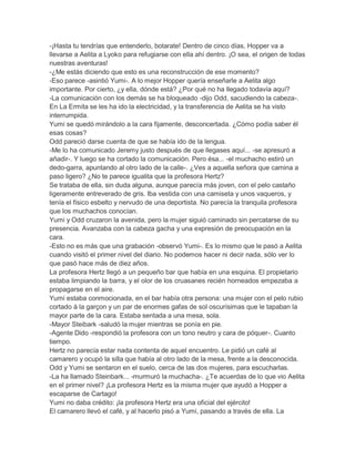 -¡Hasta tu tendrías que entenderlo, botarate! Dentro de cinco días, Hopper va a
llevarse a Aelita a Lyoko para refugiarse con ella ahí dentro. ¡O sea, el origen de todas
nuestras aventuras!
-¿Me estás diciendo que esto es una reconstrucción de ese momento?
-Eso parece -asintió Yumi-. A lo mejor Hopper quería enseñarle a Aelita algo
importante. Por cierto, ¿y ella, dónde está? ¿Por qué no ha llegado todavía aquí?
-La comunicación con los demás se ha bloqueado -dijo Odd, sacudiendo la cabeza-.
En La Ermita se les ha ido la electricidad, y la transferencia de Aelita se ha visto
interrumpida.
Yumi se quedó mirándolo a la cara fijamente, desconcertada. ¿Cómo podía saber él
esas cosas?
Odd pareció darse cuenta de que se había ido de la lengua.
-Me lo ha comunicado Jeremy justo después de que llegases aquí... -se apresuró a
añadir-. Y luego se ha cortado la comunicación. Pero ésa... -el muchacho estiró un
dedo-garra, apuntando al otro lado de la calle-. ¿Ves a aquella señora que camina a
paso ligero? ¿No te parece igualita que la profesora Hertz?
Se trataba de ella, sin duda alguna, aunque parecía más joven, con el pelo castaño
ligeramente entreverado de gris. Iba vestida con una camiseta y unos vaqueros, y
tenía el físico esbelto y nervudo de una deportista. No parecía la tranquila profesora
que los muchachos conocían.
Yumi y Odd cruzaron la avenida, pero la mujer siguió caminado sin percatarse de su
presencia. Avanzaba con la cabeza gacha y una expresión de preocupación en la
cara.
-Esto no es más que una grabación -observó Yumi-. Es lo mismo que le pasó a Aelita
cuando visitó el primer nivel del diario. No podemos hacer ni decir nada, sólo ver lo
que pasó hace más de diez años.
La profesora Hertz llegó a un pequeño bar que había en una esquina. El propietario
estaba limpiando la barra, y el olor de los cruasanes recién horneados empezaba a
propagarse en el aire.
Yumi estaba conmocionada, en el bar había otra persona: una mujer con el pelo rubio
cortado à la garçon y un par de enormes gafas de sol oscurísimas que le tapaban la
mayor parte de la cara. Estaba sentada a una mesa, sola.
-Mayor Steibark -saludó la mujer mientras se ponía en pie.
-Agente Dido -respondió la profesora con un tono neutro y cara de póquer-. Cuanto
tiempo.
Hertz no parecía estar nada contenta de aquel encuentro. Le pidió un café al
camarero y ocupó la silla que había al otro lado de la mesa, frente a la desconocida.
Odd y Yumi se sentaron en el suelo, cerca de las dos mujeres, para escucharlas.
-La ha llamado Steinbark... -murmuró la muchacha-. ¿Te acuerdas de lo que vio Aelita
en el primer nivel? ¡La profesora Hertz es la misma mujer que ayudó a Hopper a
escaparse de Cartago!
Yumi no daba crédito: ¡la profesora Hertz era una oficial del ejército!
El camarero llevó el café, y al hacerlo pisó a Yumi, pasando a través de ella. La

 