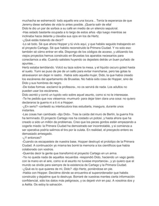 muchacha se estremeció: todo aquello era una locura... Tenía la esperanza de que
Jeremy diese señales de vida lo antes posible. ¡Quería salir de ella!
Dido le dio un par de sorbos a su café en medio de un silencio sepulcral.
-Has estado bastante ocupada a lo largo de estos años -dijo luego mientras se
inclinaba hacia delante y clavaba sus ojos en los de Hertz.
-¿Qué estás tratando de decir?
-Lo sé todo. Sé que ahora Hopper y tú vivís aquí, y que habéis seguido trabajando en
el proyecto Cartago. Sé que habéis reconstruido la Primera Ciudad. Y no solo eso:
también sé cómo entrar en ella. Dispongo de los códigos de acceso, y utilizando los
viejos proyectos hemos construido en Bruselas los aparatos necesarios para
conectarnos a ella. Cuando salisteis huyendo os dejasteis detrás un buen puñado de
apuntes...
Hertz estaba temblando. Volcó su taza sobre la mesa, y el líquido oscuro goteó hasta
el suelo. Yumi se puso de pie de un salto para evitar mancharse, pero las gotas la
atravesaron sin dejar ni rastro . Había sido aquella mujer, Dido, la que había creado
los escáneres del apartamento de Bruselas. No había sido cosa de Hopper, sino de
Dido y sus hombres de negro.
-De todas formas -exclamó la profesora-, no os servirá de nada. Los adultos no
pueden usar los escáneres.
Dido asintió y corrió un tupido velo sobre aquel asunto, como si no le interesase.
-Te he pedido que nos viésemos -murmuró- para dejar bien clara una cosa: no quiero
declararos la guerra ni a ti ni a Hopper.
-¿En serio? -contestó su interlocutora tras estudiarla, insegura, durante unos
instantes.
-Las cosas han cambiado -dijo Dido-. Tras la caída del muro de Berlín, la guerra fría
ha terminado. El proyecto Cartago nos ha costado un potosí, y hasta ahora que ha
creado a sido un millón de problemas. Creo que los peces gordos están empezando a
cogerle miedo: la Primera Ciudad ha demostrado ser incontrolable, y si comienza a
ser operativa podría salirnos el tiro por la culata. En realidad, el preoyecto entero es
demasiado arriesgado.
-¿Y entonces?
-Cuando os escapasteis de nuestra base, Hopper destruyó el prototipo de la Primera
Ciudad. A continuación yo misma les borré la memoria a los científicos que había
colaborado con vostros.
-Querrás decir la gente que transformó el proyecto Cartago en un arma.
-Ya no queda nada de aquellos recuerdos -respondió Dido, haciendo un vago gesto
con la mano en el aire, como si el asunto no tuviese importancia-, y yo quiero que el
mundo se olvide para siempre de la existencia de Cartago y la Primera Ciudad.
-¿Qué es lo que quieres de mi, Dido? -dijo Hertz, poniéndose en pie.
-Habla con Hopper. Decidme dónde se encuentra el superordenador que habéis
construido y dejadme que lo destruya. Borraré de vuestras mentes cierta información
confidencial, sólo los datos más peligrosos, y os dejaré vivir en paz. A vosotros dos y
a Aelita. Os estoy la salvación.

 