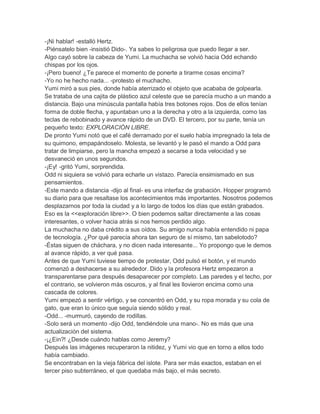 -¡Ni hablar! -estalló Hertz.
-Piénsatelo bien -insistió Dido-. Ya sabes lo peligrosa que puedo llegar a ser.
Algo cayó sobre la cabeza de Yumi. La muchacha se volvió hacia Odd echando
chispas por los ojos.
-¡Pero bueno! ¿Te parece el momento de ponerte a tirarme cosas encima?
-Yo no he hecho nada... -protesto el muchacho.
Yumi miró a sus pies, donde había aterrizado el objeto que acababa de golpearla.
Se trataba de una cajita de plástico azul celeste que se parecía mucho a un mando a
distancia. Bajo una minúscula pantalla había tres botones rojos. Dos de ellos tenían
forma de doble flecha, y apuntaban uno a la derecha y otro a la izquierda, como las
teclas de rebobinado y avance rápido de un DVD. El tercero, por su parte, tenía un
pequeño texto: EXPLORACIÓN LIBRE.
De pronto Yumi notó que el café derramado por el suelo había impregnado la tela de
su quimono, empapándoselo. Molesta, se levantó y le pasó el mando a Odd para
tratar de limpiarse, pero la mancha empezó a secarse a toda velocidad y se
desvaneció en unos segundos.
-¡Ey! -gritó Yumi, sorprendida.
Odd ni siquiera se volvió para echarle un vistazo. Parecía ensimismado en sus
pensamientos.
-Este mando a distancia -dijo al final- es una interfaz de grabación. Hopper programó
su diario para que resaltase los acontecimientos más importantes. Nosotros podemos
desplazarnos por toda la ciudad y a lo largo de todos los días que están grabados.
Eso es la <<exploración libre>>. O bien podemos saltar directamente a las cosas
interesantes, o volver hacia atrás si nos hemos perdido algo.
La muchacha no daba crédito a sus oídos. Su amigo nunca había entendido ni papa
de tecnología. ¿Por qué parecía ahora tan seguro de sí mismo, tan sabelotodo?
-Éstas siguen de cháchara, y no dicen nada interesante... Yo propongo que le demos
al avance rápido, a ver qué pasa.
Antes de que Yumi tuviese tiempo de protestar, Odd pulsó el botón, y el mundo
comenzó a deshacerse a su alrededor. Dido y la profesora Hertz empezaron a
transparentarse para después desaparecer por completo. Las paredes y el techo, por
el contrario, se volvieron más oscuros, y al final les llovieron encima como una
cascada de colores.
Yumi empezó a sentir vértigo, y se concentró en Odd, y su ropa morada y su cola de
gato, que eran lo único que seguía siendo sólido y real.
-Odd... -murmuró, cayendo de rodillas.
-Solo será un momento -dijo Odd, tendiéndole una mano-. No es más que una
actualización del sistema.
-¡¿Ein?! ¿Desde cuándo hablas como Jeremy?
Después las imágenes recuperaron la nitidez, y Yumi vio que en torno a ellos todo
había cambiado.
Se encontraban en la vieja fábrica del islote. Para ser más exactos, estaban en el
tercer piso subterráneo, el que quedaba más bajo, el más secreto.

 