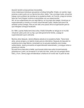 decisión tendrá consecuencias irreversibles.
Unos misteriosos individuos secuestran a Anthea Schaeffer. Waldo, en cambio, logra
ponerse a salvo junto con su hija de tres años, Aelita. Tras una larga huida, encuentra
trabajo como profesor de ciencias en la academia Kadic, en Francia, y bajo el nombre
falso de Franz Hopper continúa a escondidas con sus experimentos.
Allí, en los subterráneos de una vieja fábrica, no muy lejos del colegio, construye un
superordenador e inventa un mundo virtual llamado Lyoko, ideado para servir de
antídoto contra Cartago. Pero en tan sólo unos pocos años la organización para la
que trabajaba consigue localizarlo.
En 1994, cuando Aelita tiene doce años, Waldo Schaeffer se refugia en el mundo
virtual de Lyoko junto con su hija, que está gravemente herida, y apaga el
superordenador que lo alimenta.
Muchos años después, Jeremy Belpois estudia en la academia Kadic. Tiene trece
años, pocos amigos y un talento innato para la informática. Después de descubrir la
existencia de la vieja fábrica, conectada con la escuela mediante unos túneles
subterráneos, Jeremy encuentra el superordenador abandonado, y consigue volver a
ponerlo en marcha.
De esta forma descubre a Aelita, que durante todos esos años ha permanecido
prisionera en Lyoko, sin envejecer ni un solo día más. Junto con sus amigos Ulrich,
Odd, y Yumi, Jeremy logra rematerializar a Aelita en el mundo real. A partir de ese

 