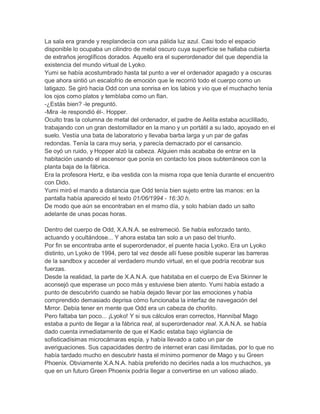 La sala era grande y resplandecía con una pálida luz azul. Casi todo el espacio
disponible lo ocupaba un cilindro de metal oscuro cuya superficie se hallaba cubierta
de extraños jeroglíficos dorados. Aquello era el superordenador del que dependía la
existencia del mundo virtual de Lyoko.
Yumi se había acostumbrado hasta tal punto a ver el ordenador apagado y a oscuras
que ahora sintió un escalofrío de emoción que le recorrió todo el cuerpo como un
latigazo. Se giró hacia Odd con una sonrisa en los labios y vio que el muchacho tenía
los ojos como platos y temblaba como un flan.
-¿Estás bien? -le preguntó.
-Mira -le respondió él-. Hopper.
Oculto tras la columna de metal del ordenador, el padre de Aelita estaba acuclillado,
trabajando con un gran destornillador en la mano y un portátil a su lado, apoyado en el
suelo. Vestía una bata de laboratorio y llevaba barba larga y un par de gafas
redondas. Tenía la cara muy seria, y parecía demacrado por el cansancio.
Se oyó un ruido, y Hopper alzó la cabeza. Alguien más acababa de entrar en la
habitación usando el ascensor que ponía en contacto los pisos subterráneos con la
planta baja de la fábrica.
Era la profesora Hertz, e iba vestida con la misma ropa que tenía durante el encuentro
con Dido.
Yumi miró el mando a distancia que Odd tenía bien sujeto entre las manos: en la
pantalla había aparecido el texto 01/06/1994 - 16:30 h.
De modo que aún se encontraban en el msmo día, y solo habían dado un salto
adelante de unas pocas horas.
Dentro del cuerpo de Odd, X.A.N.A. se estremeció. Se había esforzado tanto,
actuando y ocultándose... Y ahora estaba tan solo a un paso del triunfo.
Por fin se encontraba ante el superordenador, el puente hacia Lyoko. Era un Lyoko
distinto, un Lyoko de 1994, pero tal vez desde allí fuese posible superar las barreras
de la sandbox y acceder al verdadero mundo virtual, en el que podría recobrar sus
fuerzas.
Desde la realidad, la parte de X.A.N.A. que habitaba en el cuerpo de Eva Skinner le
aconsejó que esperase un poco más y estuviese bien atento. Yumi había estado a
punto de descubrirlo cuando se había dejado llevar por las emociones y había
comprendido demasiado deprisa cómo funcionaba la interfaz de navegación del
Mirror. Debía tener en mente que Odd era un cabeza de chorlito.
Pero faltaba tan poco... ¡Lyoko! Y si sus cálculos eran correctos, Hannibal Mago
estaba a punto de llegar a la fábrica real, al superordenador real. X.A.N.A. se había
dado cuenta inmediatamente de que el Kadic estaba bajo vigilancia de
sofisticadísimas microcámaras espía, y había llevado a cabo un par de
averiguaciones. Sus capacidades dentro de internet eran casi ilimitadas, por lo que no
había tardado mucho en descubrir hasta el mínimo pormenor de Mago y su Green
Phoenix. Obviamente X.A.N.A. había preferido no decirles nada a los muchachos, ya
que en un futuro Green Phoenix podría llegar a convertirse en un valioso aliado.

 