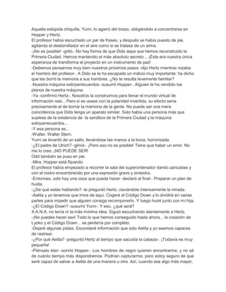 Aquella estúpida chiquilla, Yumi, lo agarró del brazo, obligándolo a concentrarse en
Hopper y Hertz.
El profesor había escuchado un par de frases, y después se había puesto de pie,
agitando el destornillador en el aire como si se tratase de un arma.
-¡No es posible! -gritó-. No hay forma de que Dido sepa que hemos reconstruido la
Primera Ciudad. Hemos mantenido el más absoluto secreto... ¡Ésta era nuestra única
esperanza de transforma el proyecto en un instrumento de paz!
-Debemos pensarnos muy bien nuestros próximos pasos -dijo Hertz mientras rozaba
el hombro del profesor-. A Dido se le ha escapado un indicio muy importante: ha dicho
que les borró la memoria a sus hombres. ¿No te resulta levemente familiar?
-Nuestra máquina extirparrecuerdos -susurró Hopper-. Alguien le ha vendido los
planos de nuestra máquina.
-Ya -confirmó Hertz-. Nosotros la construimos para llenar el mundo virtual de
información real... Pero si se usase con la polaridad invertida, su efecto sería
precisamente el de borrar la memoria de la gente. No puede ser una mera
coincidencia que Dido tenga un aparato similar. Solo había una persona más que
supiese de la existencia de la sandbox de la Primera Ciudad y la máquina
extirparrecuerdos...
-Y esa persona es...
-Walter. Walter Stern.
Yumi se levantó de un salto, llevándose las manos a la boca, horrorizada.
-¿El padre de Ulrich? -gimió-. ¡Pero eso no es posible! Tiene que haber un error. No
me lo creo. ¡NO PUEDE SER!
Odd también se puso en pie.
-Mira, Hopper está flipando.
El profesor había empezado a recorrer la sala del superordenador dando zancadas y
con el rostro ensombrecido por una expresión grave y siniestra.
-Entonces, solo hay una cosa que pueda hacer -declaró al final-. Preparar un plan de
huida.
-¿De qué estás hablando? -le preguntó Hertz, clavándole intensamente la mirada.
-Aelita y yo tenemos que irnos de aquí. Cogeré el Código Down y lo dividiré en varias
partes para impedir que alguien consiga recomponerlo. Y luego huiré junto con mi hija.
-¿El Código Down? -susurró Yumi-. Y eso, ¿qué será?
X.A.N.A. no tenía ni la más mínima idea. Siguió escuchando atentamente a Hertz.
-¡No puedes hacer eso! Todo lo que hemos conseguido hasta ahora... la creación de
Lyoko y el Código Down... se perdería por completo.
-Dejaré algunas pistas. Esconderé información que solo Aelita y yo seamos capaces
de rastrear.
-¿Por qué Aelita? -preguntó Hertz al tiempo que sacudía la cabeza-. ¡Todavía es muy
pequeña!
-Piénsalo bien -sonrió Hopper-. Los hombres de negro quieren encontrarme, y no sé
de cuánto tiempo más dispondremos. Podrían capturarme, pero estoy seguro de que
seré capaz de salvar a Aelita de una manera u otra. Así, cuando sea algo más mayor,

 