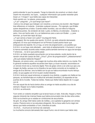podrá entender lo que ha pasado. Tengo la intención de construir un diario vitual.
Usaré mis recuerdos, los tuyos... cualquier información que pueda necesitar para
trazar un <<mapa>> que Aelita sea capaz de interpretar.
Hertz asintió con la cabeza, preocupada.
-¿Y yo? -preguntó-. ¿Yo qué tengo que hacer?
-Llama a los amigos que trabajan con nosotros y convoca una reunión -dijo Hopper
tras reflexionar un instante-. Invéntate cualquier excusa... Por ejemplo, que Walter
quiere despedirnos a todos. Cuando estéis reunidos, usa con ellos la máquina
extirparrecuerdos. Se olvidarán de todo: Lyoko, la fábrica, el ordenador... Estarán a
salvo. Una vez hecho esto, tú y yo hablaremos cara a cara con Walter... y, para
terminar, yo huiré bien lejos de aquí.
-¿Y qué vamos a hacer con Lyoko? -le preguntó Hertz.
-Lo apagaré. No me queda otra opción: X.A.N.A. se está volviendo demasiado
peligroso. El virus que introdujeron en la Primera Ciudad podría hacer que
enloqueciera de repente. Es un bug, un error de programación, y es posible que
X.A.N.A. no se haya visto afectado... pero todo el adiestramiento <<humano>> al que
lo hemos sometido durante estos meses podría también terminar en agua de borrajas.
Y entonces... no sé lo que podría pasar.
X.A.N.A. se había quedado escuchando con la boca abierta, oculto dentro de la
versión virtual del cuerpo de Odd. ¿Virus? ¿Error de programación? ¿Adiestramiento?
¿De qué estaba hablando Hopper?
Después, sin previo aviso, una imagen de muchos años atrás retornó a su mente. Por
lo general mantenía aquellos recuerdos bien lejos y a buen recaudo, escondidos en
un remoto rincón de su memoria digital. Pero de golpe volvió a ver ante sus ojos una
imagen de Aelita, aunque no la chiquilla a la que había conocido en la realidad, la
amiga de Eva Skinner, sino la Aelita con la que se había encontrado mucho tiempo
antes, la que jugaba con él en la gran ciudad desierta.
X.A.N.A. tenía por aquel entonces un aspecto muy distinto, y jugaba con Aelita en los
parques, se transformaba en multitud de animales divertidos y la esperaba en las
puertas de la muralla. Todas las tardes. Hasta que Aelita había dejado de ir a jugar
con él.
Por eso aquel día de hacía tantos años su amiga no había acudido a su cita de
siempre: Hopper se lo había impedido.
X.A.N.A. se enfureció.
Yumi sintió un violento empellón que la lanzó hacia un lado. Ante ella, Hopper y Hertz
seguían diciendo las mismas frases que había pronunciado más de diez años antes.
Pero la muchacha ya no estaba en condiciones de escucharlos.
Se giró. Su amigo Odd había caído de rodillas, y se sujetaba la garganta con ambas
manos. Parecía como si se estuviese ahogando. De su boca salía humo negro tan
denso que había embestido a Yumi, tirándola al suelo.
-X.A.N.A... -murmuró sin terminar de creérselo.
La muchacha conocía demasiado bien aquel humo: era el mismo que había visto

 