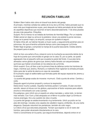 5
REUNIÓN FAMILIAR
Waltern Stern había visto cómo el chaval huía dentro del garaje.
Al principio, mientras cortaba los cables de la luz de La Ermita, había pensado que no
eran más que imaginaciones suyas, pero después se había percatado de las huellas
de zapatillas deportivas que recorrían el barro desordenadamente. Y de otras pisadas
de pies más pequeños. Chiquillos.
Suspiró. Por lo menos no se trataba de hombres de Hannibal Mago. Por un instante
Walter pensó en dejar su arma en la pistolera. Llevar una pistola lo ponía nervioso.
Luego se lo pensó mejor y la empuñó, aunque sin quitarle el seguro.
Si había niños allí, se habrían llevado un buen susto, y seguramente pondrían pies en
polvorosa. Así que el tendría suficiente tiempo como para asegurar La Ermita.
Walter llegó al garaje y comprobó la manija de la puerta basculante. Estaba abierta.
Se preparó para el asalto.
Ulrich le hizo una señal a Eva y observó como la muchacha se escondía detrás de la
hoja de la puerta que comunicaba el garaje con la casa. Él, por su parte, se quedó
agazapado tras el pequeño sofá que ocupaba la pared del fondo. A sus pies tenía
alineados varios globos de goma que Jeremy había llenado con asquerosidades
químicas que habían encontrado en los sótanos de La Ermita.
Ulrich suspiró. Eva y él iban a ser la primera línea de defensa contra los hombres de
negro, mientras que Jeremy, Richard y e maltrecho Kiwi vigilarían la entrada principal,
listos para dar la señal de alarma en caso de necesidad.
El muchacho cogió el walkie-talkie que formaba parte del equipo especial de Jeremy y
lo encendió.
-La puerta del garaje acaba de moverse -murmuró-. Está a punto de entrar. Cambio y
corto.
Después agarró el primer proyectil y contuvo la respiración.
Debía tener mucho cuidado. Aquellos hombres podían ir armados. El plan era bien
sencillo: atacar al intruso con los globos y aprovechar el factor sorpresa para saltarle
encima e inmovilizarlo con unas cuerdas.
Era peligroso, pero Ulrich era un experto en artes marciales y, sobre todo, no tenían
más remedio. Con Yumi y Odd atrapados en el Mirror no podían dejar La Ermita en
manos enemigas. Era una cuestión de vida o muerte.
La puerta del garaje se estaba levantando muy lentamente. Ulrich ya podía ver los
pies del enemigo. Llevaba unos zapatos de caballero negros y brillantes, de una cierta
elegancia. Después vislumbró los pantalones, también de color negro.
Le indicó a Eva que estuviese preparada. Teníam que esperar a ver el rostro del
hombre, para poder alcanzarle directamente en la cara.
Volvió a concentrarse en la puerta, que seguía levantándose, dejando entrar en el

 
