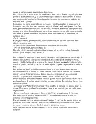 garaje la luz lechosa de aquella tarde de invierno.
Ulrich hizo rodar el arma arrojadiza en el hueco de su mano. Era un pequeño globo de
goma de color verde claro, y su volumen cedía y se adaptaba blandamente al chocar
con los dedos del muchacho. Ahí estaban los hombros del enemigo, su barbilla. Un
segundo más... ¡Fuego!
Se puso en pie como accionado por un resorte, y echó hacia atrás el brazo como si
fuese una catapulta, listo para lanzar su proyectil. Con el rabillo del ojo vio cómo Eva
salía, perfectamente sincronizada con él, de su escondite. El hombre de negro estaba
erguido ante ellos. Contra la luz que provenía del exterior, no era más que una silueta
oscura en la que se recortaban los perfiles de las hombreras de la americana, las
gafas de sol...
-Papá... -susurró.
El proyectil de Eva, por el contrario, voló rápidamente por los aires y alcanzó a su
objetivo en plena cara.
-¡Quemaaaah! -gritó Walter Stern mientras retrocedía trastabillando.
-¡PAPÁ! -chilló Ulrich, corriendo hacia él.
No daba crédito a sus ojos ¿Qué estaba haciendo allí su padre, vestido de aquella
manera y con una pistola en la mano?
Ulrich observó a su padre, que se estaba secando la ropa y la cara con un pañuelo. El
el salón de La Ermita solo quedaban ellos dos. Una vez digerido el estupor inicial,
Jeremy y Aelita habían ido a empalmar los cables de la luz que Walter había cortado,
mientras que Richard y Eva habían decidido dejarles un poco de privacidad a padre e
hijo.
Los amigos de Ulrich se habían quedado todos de lo más sorprendidos, aunque
mucho menos que él mismo. Su padre siempre había sido un hombre frío y distante,
grave y severo. Pero la mera idea de que estuviese implicado en aquel absurdo
asunto... ¡y que encima fuese nada menos que un hombre de negro!
Ulrich reconoció a los tres siniestros canallas que los habían perseguido a Yumi y a él
por las calles de Bruselas: Lobo Solitario y sus dos esbirros, Comadreja y Hurón. ¿Los
conocía su padre?
-Demonios -dijo Walter Stern mientras volvía a doblar el pañuelo y lo dejaba sobre la
mesa-. Menos mal que llevaba gafas de sol, que si no, ese potingue me podía haber
dejado ciego.
-Es una mezcla que ha preparado Jeremy -dijo Ulrich, encogiéndose de hombros-.
Nos aseguró que el efecto sería pasajero. Ya te has lavado la cara, así que no
deberías tener más problemas.
Por primera vez, padre e hijo se miraron a los ojos. El chico se dio cuenta de que su
padre era un hombre cansado. Su rostro mostraba los implacables zarpazos de las
arrugas, y entre sus cabellos de abría paso un ejército de canas.
-¿Se puede saber qué andas haciendo por aquí? -dijo el muchacho tras volver a
suspirar.

 