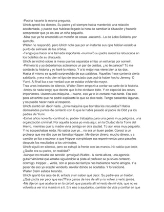 -Podría hacerte la misma pregunta.
Ulrich apretó los dientes. Su padre y él siempre había mantenido una relación
accidentada, y puede que hubiese llegado la hora de cambiar la situación y hacerle
comprender que ya no era un niño pequeño.
-Mira que ya he entendido un montón de cosas -exclamó-. Lo de Lobo Solitario, por
ejemplo.
Wlater no respondió, pero Ulrich notó que por un instante sus ojos habían estado a
punto de salírsele de las órbitas.
-Tengo que hacer una llamada importante -murmuró su padre mientras rebuscaba en
los bolsillos de su chaqueta.
Ulrich se inclinó sobre la mesa que los separaba e hizo un esfuerzo por sonreír.
-Primero tú y yo deberíamos aclararnos un par de cositas, ¿no te parece? Tú me
contarás tu historia y yo haré lo mismo. Y a lo mejor nos viene bien a los dos.
Hasta el mismo se quedó sorprendido de sus palabras. Aquellas frase contenía cierta
sabiduría, y era más bien el tipo de enunciado que podría haber hecho Jeremy. O
Yumi. Al final iba a ser verdad que se estaba volviendo mayor.
Tras unos instantes de silencio, Walter Stern empezó a contar su parte de la historia.
-Antes de nada tengo que decirte que lo he olvidado todo. Y en especial las cosas
importantes. Usaron una máquina... bueno, eso ya te lo contaré más tarde. Era solo
para advertirte que no podré explicarte lo que se dice todo. Tengo bastantes lagunas,
y no puedo hacer nada al respecto.
Ulrich asintió sin decir nada. ¿Una máquina que borraba los recuerdos? Había
demasiados puntos de contacto con lo que le había pasado al padre de Odd y a los
padres de Yumi.
-En los años noventa -continuó su padre- trabajaba para una gente muy peligrosa, una
organización criminal. Por aquella época yo vivía aquí, en la Ciudad de la Torre del
Hierro, mientras que tu madre vivía contigo en otra ciudad. Tú aún eras muy pequeño.
Y no sospechabas nada. No sabía que yo... no era un buen padre. Conocí a un
profesor que me dijo que se llamaba Hopper. Me dieron dinero, mucho dinero, y a
cambio yo iba a esperar a que Hopper completase sus experimentos para pasarles
después los resultados a los criminales.
Ulrich siguió en silencio, pero se estrujó la frente con las manos. No sabía que decir.
¿Quién era su padre, en realidad?
-Aunque no resultó tan sencillo -prosiguió Walter-. A cierta altura, una agencia
gubernamental que estaba siguiéndole la pista al profesor se puso en contacto
conmigo. Hopper... verás, con el paso del tiempo nos habíamos hecho amigos. Y a
pesar de eso yo acepté venderlo, revelar dónde se ocultaba. Y lo traicioné.
Walter Stern estaba llorando.
Ulrich apartó los ojos de él, enfada y sin saber qué decir. Su padre era un traidor.
¿Qué podía ser peor que eso?Teía ganas de irse de allí y no volver a verlo jamás.
-Me dijeron que acabaría en la cárcel, que pasaría allí el resto de mi vida, que no os
volvería a ver ni a mamá ni a ti. Era eso o ayudarlos, cambiar de vida y confiar en que

 