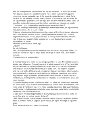 ellos me protegiesen de los criminales con los que trabajaba. De modo que acepté.
Pero después alguien me borró la memoria. No sé cómo acabaron ni Hopper ni
ninguno de los que trabajaban con él. No recuerdo nada más que mi culpa. De la
noche al día me encontré sin nada de lo que tenía, ni aun mis propios recuerdos. Ni
tan siquiera sabía que había vivido por aquí. Ese recuerdo no había vuelto a salir a las
superficie hasta esta mañana, cuando me han ordenado que volviese a la acción.
-Y entonces... ¿por qué decidiste apuntarme precisamente a Kadic?
-No lo sé. A lo mejor se me había quedado algo de todo eso dentro, en algún nivel de
mi subconsciente... No lo se, de verdad.
Walter se estaba sujetando la cabeza con las manos, y Ulrich lo miraba sin saber qué
decir. Se le estaba pasando la rabia. ¿Quién podía haberle hecho eso? Borrarle
fragmento enteros de su vida, dejándole solo la culpa y el remordimiento. Durante
más de diez años su padre había cargado con el peso de aquel gran secreto
encerrado en su pecho.
-De modo que conoces a Aelita -dijo.
-¿Quién?
-La hija de Hopper.
-No... -le respondió su padre mientras le lanzaba una mirada plagada de dudas-, no
sabía que tuviera una hija. O, mejor dicho, a lo mejor lo sabía, pero... todo es tan
confuso...
-Vente conmigo -lo exhortó Ulrich.
El muchacho dejó a su padre con sus amigos y salió de la casa. Necesitaba quedarse
a solas para reflexionar. En aquel momento le habría gustado tener a Yumi a su lado:
ella habría sabido decirle las palabras adecuadas. Pero la muchacha no estaba allí,
sino atrapada en un mundo virtual del que no podía salir... por culpa de su padre.
Una vez en el jardín, Ulrich empezó a realizar un Kata, un ejercicio de artes marciales
que preestablecía una serie de movimientos que había que concatenar en un orden
muy concreto. Eligió su favorito, que se llamaba Heian Sandan, el tercer Kata de la
mente en paz. Por lo general aquel ejercicio lo relajaba y le permitía ver las cosas con
mayor claridad.
Su padre trabajaba para los hombres de negro. Su padre era Walter Stern, el traidor.
Sin previo aviso, volvió a venirle a la cabeza lo que Yumi le había dicho tan solo unas
horas antes. El hombre de los perros había atacado al padre de Odd, que más tarde,
en el hospital, no había dejado de farfullar cosas acerca de un tal Walter que lo había
traicionado, que lo había despedido.
¿Había algún otro secreto por detrás de ése? ¿Algo que relacionaría a su padre con
los de Odd, y tal vez incluso con los de Yumi?
Ulrich separó los pies y cargó su peso sobre las rodillas, tomando la postura de Kibadachi, el jinete de hierro. Y luego se quedó helado, sin lograr descargar el siguiente
golpe.
Tenía que volver adentro y hablar con Jeremy.

 