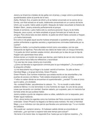 Jeremy se limpió los cristales de las gafas con el jersey, y luego volvió a ponérselas,
ajustándoselas sobre el puente de la nariz.
Aelita, Richard, Eva, el padre de Ulrich y él se habían encerrado en la cocina de La
Ermita, con Kiwi echado en el suelo, totalmente concentrado en un cuenco de leche.
Ulrich, por su parte, había salido al jardín. Después de haber escuchado la historia de
Waltern Stern, Jeremy entendía perfectamente el porqué.
Desde el comienzo, Lyoko había sido su aventura personal. Suya y la de Aelita.
Después, poco a poco, se había ampliado al grupo formado por el resto de sus
amigos. Pero ahora todo era bien distinto: el padre de Ulrich había conocido a Hopper,
y lo había traicionado.
Era como si de golpe aquel asunto hubiese empezado a quedarles grande. ¿Cómo
podían enfrentarse a agentes secretos y organizaciones criminales totalmente por su
cuenta?
Observó a Aelita. La muchacha estaba inmóvil como una estatua, con los ojos
rebosando de lágrimas. Para ella todo eso debía de haber sido un choque tremendo.
Y el padre de Ulrich también estaba inmóvil, abrumado por la idea de que la hija de
Hopper solo aparentase trece años.
Ambos tenían un montón de cosas que decirse, pero habría de ser en otro momento.
Lo que ahora hacía falta era reflexionar y racionalizar.
Y en ese tipo de cosas Jeremy era invencible.
-¿Cómo se llamaba la organización criminal para la que trabajabas? ¿Te acuerdas? le preguntó a Walter.
-Lo he descubierto hoy al llegar a la ciudad -asintió el hombre-. Su jefe se llama
Hannibal Mago, y el grupo terrorista, Green Phoenix.
Green Phoenix. Ese nombre misterioso que estaba escrito en las alcantarillas y las
puertas de acceso a la fábrica. Todo estaba empezando a cobrar sentido.
-Y ellos no saben dónde se encuentran el superordenador, ¿verdad? Tú eras el único
que lo sabía, y lo olvidaste.
-No -contestó Walter, sacudiéndose la cabeza-. Yo... Yo no revelé a nadie dónde
estaba la fábrica: ni a los terroristas ni a los hombres de negro. Es una de las pocas
cosas que recuerdo con claridad. Querían saberlo, por supuesto, pero mi memoria fue
borrada antes de que pudiese hablar.
Jeremy estaba a punto de relajarse sobre su sillas, satisfecho con la respuesta, pero
Walter siguió hablando.
-Pero, ahora tantos los agentes como los hombres del Fénix conocen la posición del
ordenador. Green Phoenix ha llegado a la fábrica esta mañana. He visto a Hannibal
Mago, y a un individuo con dos perros que llevaba una camioneta roja. Y a un montón
de soldados.
-No puede ser -exclamó Jeremy-. Si hubiesen sabido dónde se encontraba el
ordenador, ¿por qué iban a esperar todo este tiempo para actuar?
-No tenía ni la menor idea -le respondió Eva- hasta que se lo dijimos nosotros. ¿Te

 