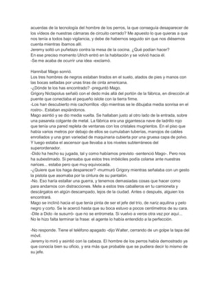 acuerdas de la tecnología del hombre de los perros, la que conseguía desaparecer de
los vídeos de nuestras cámaras de circuito cerrado? Me apuesto lo que quieras a que
nos tenía a todos bajo vigilancia, y debe de habernos seguido sin que nos diésemos
cuenta mientras íbamos allí.
Jeremy soltó un puñetazo contra la mesa de la cocina. ¿Qué podían hacer?
En ese preciso momento Ulrich entró en la habitación y se volvió hacia él.
-Se me acaba de ocurrir una idea -exclamó.
Hannibal Mago sonrió.
Los tres hombres de negros estaban tirados en el suelo, atados de pies y manos con
las bocas selladas por unas tiras de cinta americana.
-¿Dónde te los has encontrado? -preguntó Mago.
Grigory Nictapolus señaló con el dedo más allá del portón de la fábrica, en dirección al
puente que conectaba el pequeño islote con la tierra firme.
-Los han descubierto mis cachorrillos -dijo mientras se le dibujaba media sonrisa en el
rostro-. Estaban espiándonos.
Mago asintió y se dio media vuelta. Se hallaban justo al otro lado de la entrada, sobre
una pasarela colgante de metal. La fábrica era una gigantesca nave de ladrillo rojo
que tenía una pared repleta de ventanas con los cristales mugrientos. En el piso que
había varios metros por debajo de ellos se cumulaban tuberías, manojos de cables
enrollados y una gran variedad de maquinaria cubierta por una gruesa capa de polvo.
Y luego estaba el ascensor que llevaba a los niveles subterráneos del
superordenador.
-Dido ha hecho su jugada, tal y como habíamos previsto -sentenció Mago-. Pero nos
ha subestimado. Si pensaba que estos tres imbéciles podía colarse ante nuestras
narices... estaba pero que muy equivocada.
-¿Quiere que los haga desparecer? -murmuró Grigory mientras señalaba con un gesto
la pistola que asomaba por la cintura de su pantalón.
-No. Eso haría estallar una guerra, y tenemos demasiadas cosas que hacer como
para andarnos con distracciones. Mete a estos tres caballeros en tu camioneta y
descárgalos en algún descampado, lejos de la ciudad. Antes o después, alguien los
encontrará.
Mago se inclinó hacia el que tenía pinta de ser el jefe del trío, de nariz aquilina y pelo
negro y corto. Se le acercó hasta que su boca estuvo a pocos centímetros de su cara.
-Dile a Dido -le susurró- que no se entrometa. Si vuelvo a veros otra vez por aquí...
No le hizo falta terminar la frase: el agente lo había entendido a la perfección.
-No responde. Tiene el teléfono apagado -dijo Walter, cerrando de un golpe la tapa del
móvil.
Jeremy lo miró y asintió con la cabeza. El hombre de los perros había demostrado ya
que conocía bien su oficio, y era más que probable que se pudiera decir lo mismo de
su jefe.

 