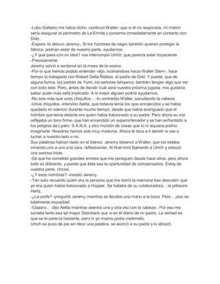 -Lobo Solitario me había dicho -continuó Walter- que si él no respondía, mi misión
sería asegurar el perímetro de La Ermita y ponerme inmediatamente en contacto con
Dido.
-Espera -lo detuvo Jeremy-. Si los hombres de negro también quieren proteger la
fábrica, podrían estar de nuestra parte, ayudarnos.
-¿Y qué pasa con mi idea? -los interrumpió Ulrich, que parecía estar impaciente.
-Precisamente.
Jeremy volvió a sentarse en la mesa de la cocina.
-Por lo que hemos podido entender -dijo, inclinándose hacia Walter Stern-, hace
tiempo tú trabajaste con Robert Della Robbia, el padre de Odd. Y puede, que de
alguna forma, los padres de Yumi, los señores Ishiyama, también tengan algo que ver
con todo esto. Pero, antes de decidir cuál será nuestra próxima jugada, nos gustaría
saber quién más está implicado. A lo mejor alguien podría ayudarnos.
-No sois más que unos chiquillos... -lo contradijo Walter, sacudiendo la cabeza.
-Unos chiquillos -intervino Aelita, que todavía tenía los ojos enrojecidos y se había
quedado en silencio durante mucho tiempo, desde que había averiguado que el
hombre que tenía delante era quien había traicionado a su padre. Pero ahora su voz
reflejaba un tono firme- que han encendido un superordenador y se han enfrentado a
los peligros de Lyoko: X.A.N.A. y otro montón de cosas que tú ni siquiera podría
imaginarte. Nosotros hemos sido muy maduros. Ahora te toca a ti decidir si vas a
luchar a nuestro lado o no.
Sus palabras habían dado en el blanco. Jeremy observó a Walter, que los estaba
mirando uno a uno a la cara, reflexioando. Al final miró fijamente a Ulrich y esbozó
una sonrisa triste.
-Sé que he cometido grandes errores que me persiguen desde hace años, pero ahora
todo es diferente, y puede que ésta sea la oportunidad de compensarlos. Estoy de
vuestra parte, chicos.
-¿Y esos nombres? -insistió Jeremy.
-Tan solo recuerdo quién era la persona que me borró la memoria tras descubrir que
yo era quien había traicionado a Hopper. Se trataba de su colaboradora... la prfesora
Hertz.
-¿La profe? -preguntó Jeremy mientras se llevaba una mano a la boca. Pero... ¡eso es
totalmente imposible!
-Claaaro... -dijo Aelita mientras asentía una y otra vez con la cabeza-. Por eso me
sonaba tanto esa tal mayor Steinback que vi en el diario de mi padre. La verdad es
que se le parecía bastante, pero ni yo misma podía creérmelo.
Ulrich se puso de pie sin decir una palabra, se acercó a su padre y lo abrazó.

 