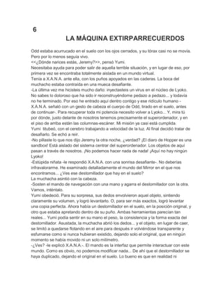 6
LA MÁQUINA EXTIRPARRECUERDOS
Odd estaba acurrucado en el suelo con los ojos cerrados, y su tórax casi no se movía.
Pero por lo menos seguía vivo.
<<¿Dónde narices estás, Jeremy?>>, pensó Yumi.
Necesitaba ayuda para poder salir de aquella terrible situación, y en lugar de eso, por
primera vez se encontraba totalmente aislada en un mundo virtual.
Tenía a X.A.N.A. ante ella, con los puños apoyados en las caderas. La boca del
muchacho estaba contraída en una mueca desafiante.
-La última vez me hicisteis mucho daño: inyectasteis un virus en el núcleo de Lyoko.
No sabes lo doloroso que ha sido ir reconstruyéndome pedazo a pedazo... y todavía
no he terminado. Por eso he entrado aquí dentro contigo y ese ridículo humano X.A.N.A. señaló con un gesto de cabeza el cuerpo de Odd, tirado en el suelo, antes
de continuar-. Para recuperar toda mi potencia necesito volver a Lyoko... Y, mira tú
por dónde, justo delante de nosotros tenemos precisamente el superordenador, y en
el piso de arriba están las columnas-escáner. Mi misión ya casi está cumplida.
Yumi titubeó, con el cerebro trabajando a velocidad de la luz. Al final decidió tratar de
desafiarlo. Se echó a reír.
-No pillaste lo que nos dijo Jeremy la otra noche, ¿verdad? ¡El diaro de Hopper es una
sandbox! Está aislado del sistema centrar del superordenador. Los objetos de aquí
pasan a través de nosotros. ¡No podemos hacer nada de nada! ¡Aquí no hay ningún
Lyoko!
-Estúpida niñata -le respondió X.A.N.A. con una sonrisa desafiante-. No deberías
infravalorarme. He examinado detalladamente el mundo del Mirror en el que nos
encontramos... ¿Ves ese destornillador que hay en el suelo?
La muchacha asintió con la cabeza.
-Sosten el mando de navegación con una mano y agarra el destornillador con la otra.
Vamos, inténtalo.
Yumi obedeció. Para su sorpresa, sus dedos envolvieron aquel objeto, sintiendo
claramente su volumen, y logró levantarlo. O, para ser más exactos, logró levantar
una copia perfecta. Ahora había un destornillador en el suelo, en la posición original, y
otro que estaba apretando dentro de su puño. Ambas herramientas parecían tan
reales... Yumi podía sentir en su mano el peso, la consistencia y la forma exacta del
destornillador. Asustada, la muchacha abrió los dedos... y el objeto, en lugar de caer,
se limitó a quedarse flotando en el aire para después ir volviéndose transparente y
esfumarse como si nunca hubieran existido, dejando solo el original, que en ningún
momento se había movido ni un solo milímetro.
-¿Ves? -le explicó X.A.N.A.-. El mando es la interfaz que permite interactuar con este
mundo. Como es obvio, no podemos modificar nada... De ahí que el destornillador se
haya duplicado, dejando el original en el suelo. Lo bueno es que en realidad ni

 