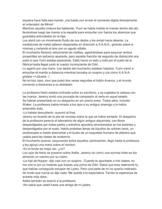 siquiera hace falta ese mando: ¡me basta con enviar el comando digital directamente
al ordenador de Mirror!
Mientras aquella criatura iba hablando, Yumi se había metido el mando dentro del obi,
llevándose luego las manos a la espalda para empuñar con fuerza los abanicos que
guardaba enfundados en la faja.
Los abrió con un movimiento fluido de sus dedos y los arrojó hacia delante. La
medialunas de metal salieron disparadas en dirección a X.A.N.A., girando sobre si
mismas y cortando el aire con un agudo silbido.
El muchacho flexionó velozmente las rodillas, agachándose para esquivar ambos
proyectiles sin esfuerzo aparente, pero aquella fracción de segundo de distracción era
justo lo que Yumi estaba esperando. Saltó hacia un lado y rodó por el suelo de la
fábrica hasta llegar junto al cuerpo inconsciente de Odd.
Lo agarró por una mano. Los dedos del muchacho estaban helados. Yumi volvió a
empuñar el mando a distancia mientras lanzaba un suspiro y oía cómo X.A.N.A.
gritaba <<¡Quieta...!
No le hizo caso, sino que pulsó dos veces seguidas el botón Avance, y el mundo
comenzó a disolverse a su alrededor.
La profesora Hertz estaba inclinada sobre su escritorio, y se sujetaba la cabeza con
las manos. Jeremy sintió una punzada de compasión al verla en aquel estado.
Se habían presentado en su despacho en sin previo aviso. Todos ellos, incluido
Walter. La profesora había mirado a los ojos a su antiguo enemigo y lo había
entendido todo.
-Lo habéis descubierto -susurró al final.
Jeremy se levantó de la pila de revistas sobre la que se había sentado. El despacho
de la profesora parecía el laboratorio de algún antiguo alquimista, con libros
desperdigados por todas partes y extraños aparatos amontonados en los estantes y
desperdigados por el suelo. Había probetas llenas de líquidos de colores raros, un
osciloscopio a medio desmontar y el busto de un esqueleto humano de plástico que
usaba para las clases de anatomía.
El muchacho avanzo, esquivando todos aquellos cachivaches, llegó hasta la profesora
y ley apoyó una mano sobre el hombro.
-En el fondo es mejor así, ¿no?
Los ojos de Hertz se posaron sobre Aelita. Jeremy vio cómo una sonrisa triste se iba
abriendo un camino por su rostro.
-La hija de Hopper -dijo casi con un suspiro-. Cuando te apuntaste a mis clases, no
me creí ni por un instante que fueses una prima de Odd. Sabía que eras realmente tú,
que habías conseguido escapar de Lyoko. Pero una parte de mí no quería creérselo,
de modo que nunca os dije nada. Me quedé a la expectativa. Tenían la esperanza de
evitarte más dolor.
Aelita también se acercó a la profesora.
-No sabía que usted fuese una amiga de mi padre.

 