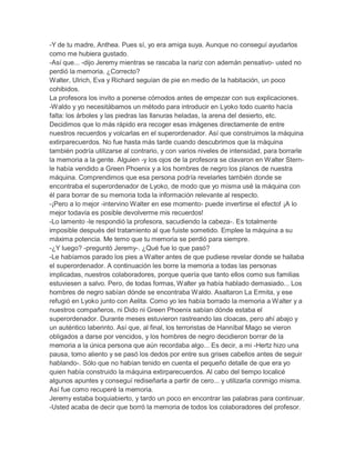 -Y de tu madre, Anthea. Pues sí, yo era amiga suya. Aunque no conseguí ayudarlos
como me hubiera gustado.
-Así que... -dijo Jeremy mientras se rascaba la nariz con ademán pensativo- usted no
perdió la memoria. ¿Correcto?
Walter, Ulrich, Eva y Richard seguían de pie en medio de la habitación, un poco
cohibidos.
La profesora los invito a ponerse cómodos antes de empezar con sus explicaciones.
-Waldo y yo necesitábamos un método para introducir en Lyoko todo cuanto hacía
falta: los árboles y las piedras las llanuras heladas, la arena del desierto, etc.
Decidimos que lo más rápido era recoger esas imágenes directamente de entre
nuestros recuerdos y volcarlas en el superordenador. Así que construimos la máquina
extirparecuerdos. No fue hasta más tarde cuando descubrimos que la máquina
también podría utilizarse al contrario, y con varios niveles de intensidad, para borrarle
la memoria a la gente. Alguien -y los ojos de la profesora se clavaron en Walter Sternle había vendido a Green Phoenix y a los hombres de negro los planos de nuestra
máquina. Comprendimos que esa persona podría revelarles también donde se
encontraba el superordenador de Lyoko, de modo que yo misma usé la máquina con
él para borrar de su memoria toda la información relevante al respecto.
-¡Pero a lo mejor -intervino Walter en ese momento- puede invertirse el efecto! ¡A lo
mejor todavía es posible devolverme mis recuerdos!
-Lo lamento -le respondió la profesora, sacudiendo la cabeza-. Es totalmente
imposible después del tratamiento al que fuiste sometido. Emplee la máquina a su
máxima potencia. Me temo que tu memoria se perdió para siempre.
-¿Y luego? -preguntó Jeremy-. ¿Qué fue lo que pasó?
-Le habíamos parado los pies a Walter antes de que pudiese revelar donde se hallaba
el superordenador. A continuación les borre la memoria a todas las personas
implicadas, nuestros colaboradores, porque quería que tanto ellos como sus familias
estuviesen a salvo. Pero, de todas formas, Walter ya había hablado demasiado... Los
hombres de negro sabían dónde se encontraba Waldo. Asaltaron La Ermita, y ese
refugió en Lyoko junto con Aelita. Como yo les había borrado la memoria a Walter y a
nuestros compañeros, ni Dido ni Green Phoenix sabían dónde estaba el
superordenador. Durante meses estuvieron rastreando las cloacas, pero ahí abajo y
un auténtico laberinto. Así que, al final, los terroristas de Hanníbal Mago se vieron
obligados a darse por vencidos, y los hombres de negro decidieron borrar de la
memoria a la única persona que aún recordaba algo... Es decir, a mi -Hertz hizo una
pausa, tomo aliento y se pasó los dedos por entre sus grises cabellos antes de seguir
hablando-. Sólo que no habían tenido en cuenta el pequeño detalle de que era yo
quien había construido la máquina extirparecuerdos. Al cabo del tiempo localicé
algunos apuntes y conseguí rediseñarla a partir de cero... y utilizarla conmigo misma.
Así fue como recuperé la memoria.
Jeremy estaba boquiabierto, y tardo un poco en encontrar las palabras para continuar.
-Usted acaba de decir que borró la memoria de todos los colaboradores del profesor.

 