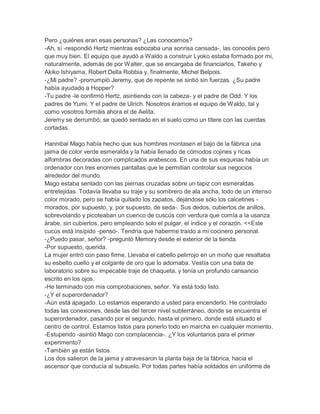 Pero ¿quiénes eran esas personas? ¿Las conocemos?
-Ah, sí -respondió Hertz mientras esbozaba una sonrisa cansada-, las conocéis pero
que muy bien. El equipo que ayudó a Waldo a construir Lyoko estaba formado por mi,
naturalmente, además de por Walter, que se encargaba de financiarlos, Takeho y
Akiko Ishiyama, Robert Della Robbia y, finalmente, Michel Belpois.
-¿Mi padre? -prorrumpió Jeremy, que de repente se sintió sin fuerzas. ¿Su padre
había ayudado a Hopper?
-Tu padre -le confirmó Hertz, asintiendo con la cabeza- y el padre de Odd. Y los
padres de Yumi. Y el padre de Ulrich. Nosotros éramos el equipo de Waldo, tal y
como vosotros formáis ahora el de Aelita.
Jeremy se derrumbó; se quedó sentado en el suelo como un títere con las cuerdas
cortadas.
Hannibal Mago había hecho que sus hombres montasen el bajo de la fábrica una
jaima de color verde esmeralda y la había llenado de cómodos cojines y ricas
alfombras decoradas con complicados arabescos. En una de sus esquinas había un
ordenador con tres enormes pantallas que le permitían controlar sus negocios
alrededor del mundo.
Mago estaba sentado con las piernas cruzadas sobre un tapiz con esmeraldas
entretejidas. Todavía llevaba su traje y su sombrero de ala ancha, todo de un intenso
color morado, pero se había quitado los zapatos, dejándose sólo los calcetines morados, por supuesto, y, por supuesto, de seda-. Sus dedos, cubiertos de anillos,
sobrevolando y picoteaban un cuenco de cuscús con verdura que comía a la usanza
árabe, sin cubiertos, pero empleando solo el pulgar, el índice y el corazón. <<Este
cucús está insípido -pensó-. Tendría que haberme traído a mi cocinero personal.
-¿Puedo pasar, señor? -preguntó Memory desde el exterior de la tienda.
-Por supuesto, querida.
La mujer entró con paso firme. Llevaba el cabello pelirrojo en un moño que resaltaba
su esbelto cuello y el colgante de oro que lo adornaba. Vestía con una bata de
laboratorio sobre su impecable traje de chaqueta, y tenía un profundo cansancio
escrito en los ojos.
-He terminado con mis comprobaciones, señor. Ya está todo listo.
-¿Y el superordenador?
-Aún está apagado. Lo estamos esperando a usted para encenderlo. He controlado
todas las conexiones, desde las del tercer nivel subterráneo, donde se encuentra el
superordenador, pasando por el segundo, hasta el primero, donde está situado el
centro de control. Estamos listos para ponerlo todo en marcha en cualquier momento.
-Estupendo -asintió Mago con complacencia-. ¿Y los voluntarios para el primer
experimento?
-También ya están listos.
Los dos salieron de la jaima y atravesaron la planta baja de la fábrica, hacia el
ascensor que conducía al subsuelo. Por todas partes había soldados en uniforme de

 