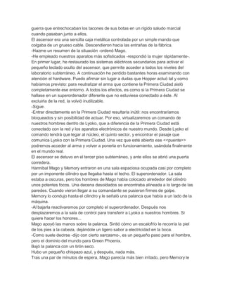 guerra que entrechocaban los tacones de sus botas en un rígido saludo marcial
cuando pasaban junto a ellos.
El ascensor era una sencilla caja metálica controlada por un simple mando que
colgaba de un grueso cable. Descendieron hacia las entrañas de la fábrica.
-Hazme un resumen de la situación -ordenó Mago.
-He empleado nuestros aparatos más sofisticados -respondió la mujer rápidamente-.
En primer lugar, he restaurado los sistemas eléctricos secundarios para activar el
pequeño teclado oculto del ascensor, que permite acceder a todos los niveles del
laboratorio subterráneo. A continuación he perdido bastantes horas examinando con
atención el hardware. Puedo afirmar sin lugar a dudas que Hopper actuó tal y como
habíamos previsto: para neutralizar el arma que contiene la Primera Ciudad aisló
completamente ese entorno. A todos los efectos, es como si la Primera Ciudad se
hallase en un superordenador diferente que no estuviese conectado a éste. Al
excluirla de la red, la volvió inutilizable.
-Sigue.
-Entrar directamente en la Primera Ciudad resultaría inútil: nos encontraríamos
bloqueados y sin posibilidad de actuar. Por eso, virtualizaremos un comando de
nuestros hombres dentro de Lyoko, que a diferencia de la Primera Ciudad está
conectado con la red y los aparatos electrónicos de nuestro mundo. Desde Lyoko el
comando tendrá que legar al núcleo, el quinto sector, y encontrar el pasaje que
comunica Lyoko con la Primera Ciudad. Una vez que esté abierto ese <<puente>>
podremos acceder al arma y volver a ponerla en funcionamiento, usándola finalmente
en el mundo real.
El ascensor se detuvo en el tercer piso subterráneo, y ante ellos se abrió una puerta
corredera.
Hannibal Mago y Memory entraron en una sala espaciosa ocupada casi por completo
por un imponente cilindro que llegaba hasta el techo. El superordenador. La sala
estaba a oscuras, pero los hombres de Mago había colocado alrededor del cilindro
unos potentes focos. Una decena desoldados se encontraba alineada a lo largo de las
paredes. Cuando vieron llegar a su comandante se pusieron firmes de golpe.
Memory lo condujo hasta el cilindro y le señaló una palanca que había a un lado de la
máquina.
-Al bajarla reactivaremos por completo el superordenador. Después nos
desplazaremos a la sala de control para transferir a Lyoko a nuestros hombres. Si
quiere hacer los honores...
Mago apoyó las manos sobre la palanca. Sintió cómo un escalofrío le recorría la piel
de los pies a la cabeza, dejándole un ligero sabor a electricidad en la boca.
-Como suele decirse -dijo con cierto sarcasmo-, es un pequeño paso para el hombre,
pero el dominio del mundo para Green Phoenix.
Bajó la palanca con un tirón seco.
Hubo un pequeño chispazo azul, y después, nada más.
Tras una par de minutos de espera, Mago parecía más bien irritado, pero Memory le

 